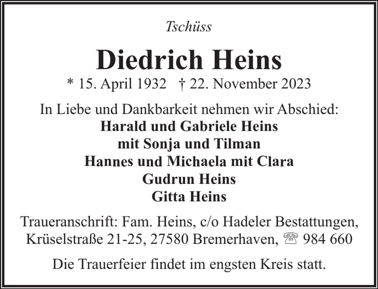 <p>Tschüss</p><p>Diedrich Heins</p><p>* 15. April 1932 † 22. November 2023<br />In Liebe und Dankbarkeit nehmen wir Abschied:<br />Harald und Gabriele Heins<br />mit Sonja und Tilman<br />Hannes und Michaela mit Clara<br />Gudrun Heins<br />Gitta Heins<br />Traueranschrift: Fam. Heins, c/o Hadeler Bestattungen,<br />Krüselstraße 21-25, 27580 Bremerhaven, ' 984 660<br />Die Trauerfeier findet im engsten Kreis statt.</p>