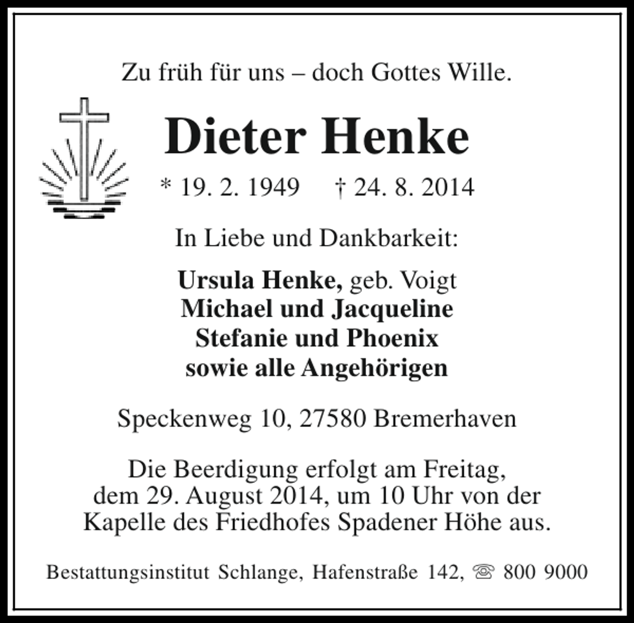 <p>Zu früh für uns – doch Gottes Wille.</p><p>Dieter Henke</p><p>* 19. 2. 1949</p><p>† 24. 8. 2014</p><p>In Liebe und Dankbarkeit:<br />Ursula Henke, geb. Voigt<br />Michael und Jacqueline<br />Stefanie und Phoenix<br />sowie alle Angehörigen<br />Speckenweg 10, 27580 Bremerhaven<br />Die Beerdigung erfolgt am Freitag,<br />dem 29. August 2014, um 10 Uhr von der<br />Kapelle des Friedhofes Spadener Höhe aus.<br />Bestattungsinstitut Schlange, Hafenstraße 142, s 800 9000</p>