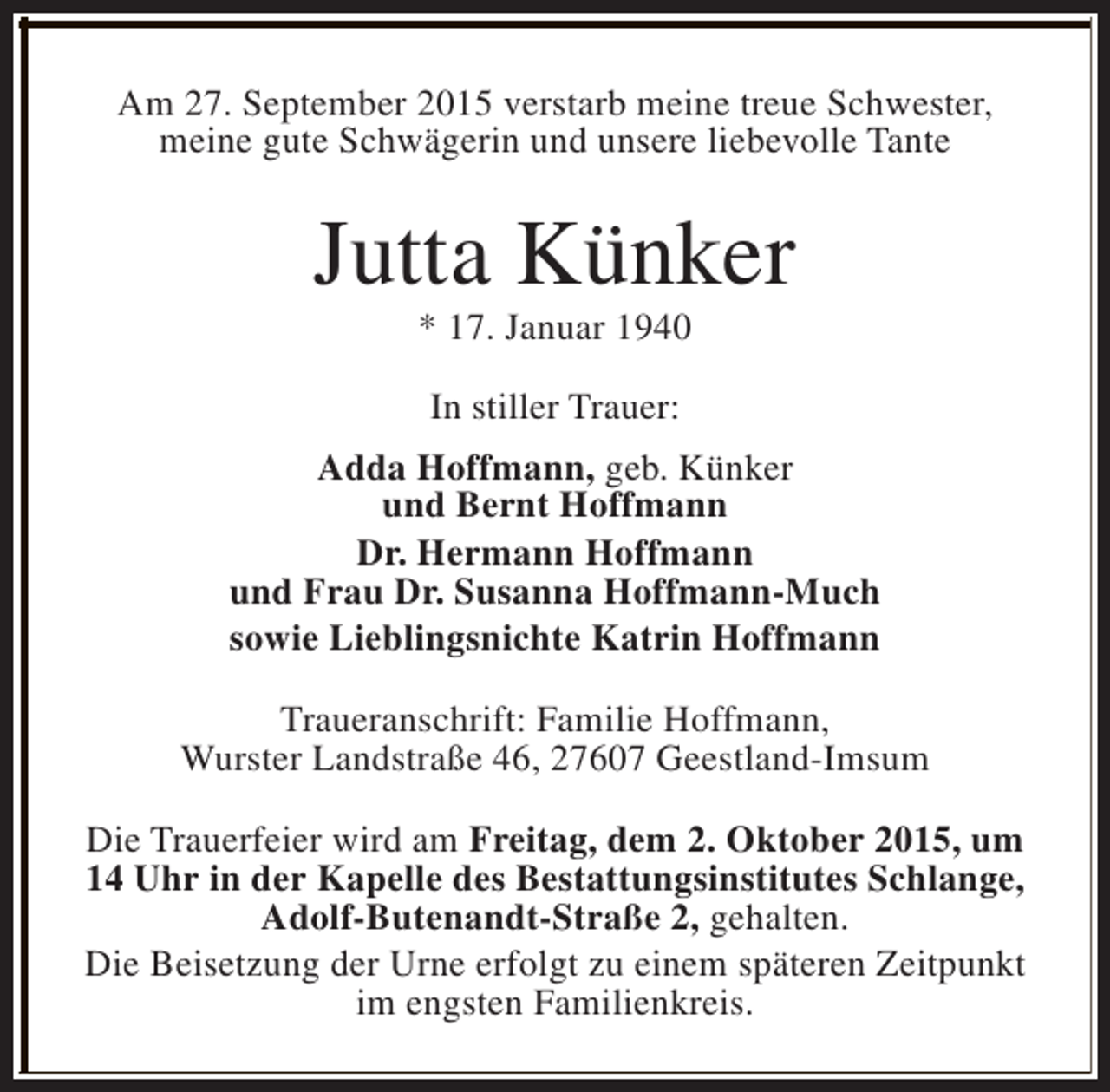 <p>Am 27. September 2015 verstarb meine treue Schwester,<br />meine gute Schwägerin und unsere liebevolle Tante</p><p>Jutta Künker<br />* 17. Januar 1940<br />In stiller Trauer:<br />Adda Hoffmann, geb. Künker<br />und Bernt Hoffmann<br />Dr. Hermann Hoffmann<br />und Frau Dr. Susanna Hoffmann-Much<br />sowie Lieblingsnichte Katrin Hoffmann<br />Traueranschrift: Familie Hoffmann,<br />Wurster Landstraße 46, 27607 Geestland-Imsum<br />Die Trauerfeier wird am Freitag, dem 2. Oktober 2015, um<br />14 Uhr in der Kapelle des Bestattungsinstitutes Schlange,<br />Adolf-Butenandt-Straße 2, gehalten.<br />Die Beisetzung der Urne erfolgt zu einem späteren Zeitpunkt<br />im engsten Familienkreis.</p>
