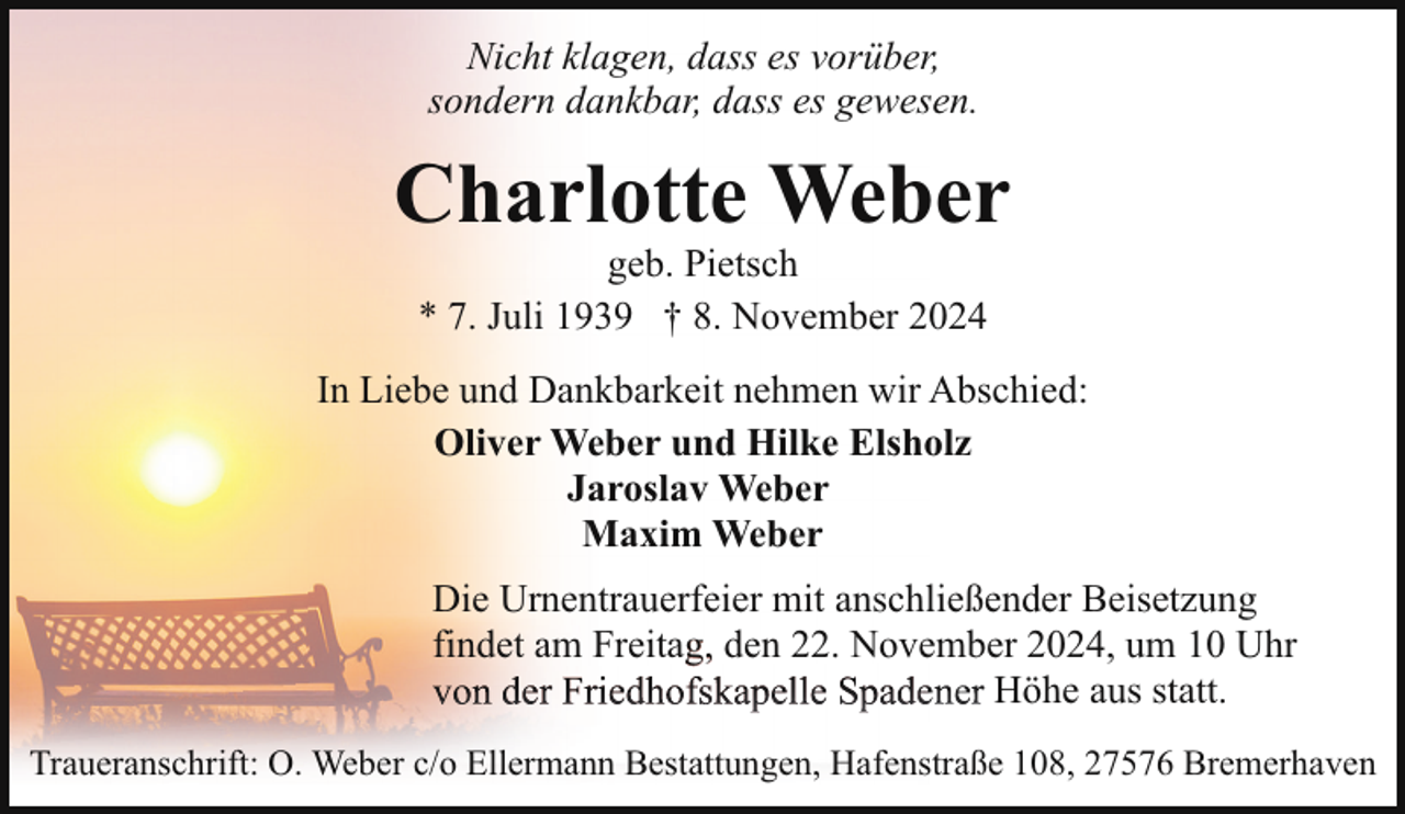<p>Nicht klagen, dass es vorüber,<br />sondern dankbar, dass es gewesen.</p><p>Charlotte Weber<br />geb. Pietsch<br />* 7. Juli 1939 † 8. November 2024</p><p>In Liebe und Dankbarkeit nehmen wir Abschied:<br />Oliver Weber und Hilke Elsholz<br />Jaroslav Weber<br />Maxim Weber<br />Die Urnentrauerfeier mit anschließender Beisetzung<br />findet am Freitag,<br />g, den 22. November 2024, um 10 Uhr<br />Höhe aus statt.<br />Traueranschrift: O. Weber c/o Ellermann Bestattungen, Hafenstraße 108, 27576 Bremerhaven</p>