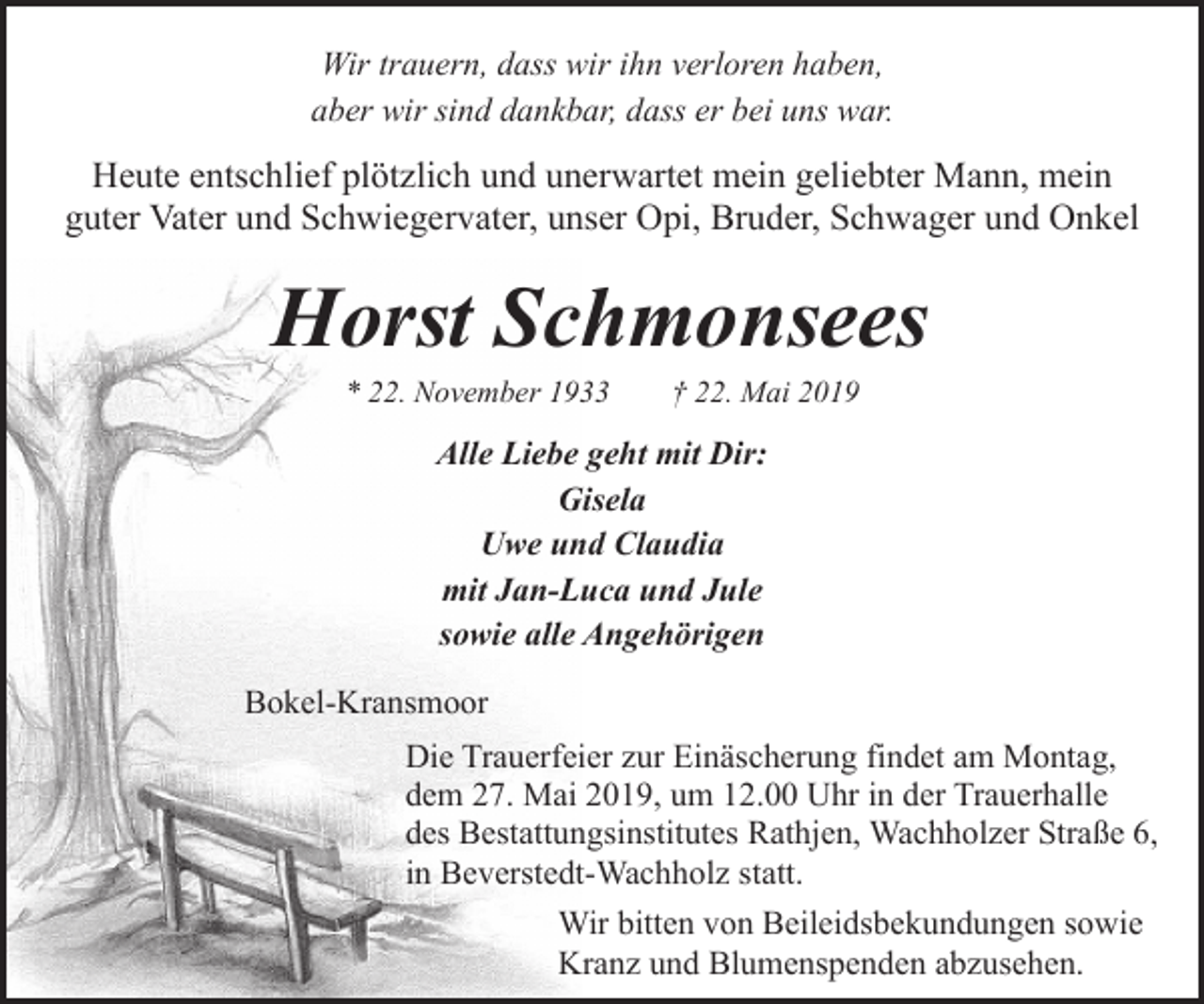 <p>Wir trauern, dass wir ihn verloren haben,<br />aber wir sind dankbar, dass er bei uns war.</p><p>Heute entschlief plötzlich und unerwartet mein geliebter Mann, mein<br />guter Vater und Schwiegervater, unser Opi, Bruder, Schwager und Onkel</p><p>Horst Schmonsees<br />* 22. November 1933</p><p>† 22. Mai 2019</p><p>Alle Liebe geht mit Dir:<br />Gisela<br />Uwe und Claudia<br />mit Jan-Luca und Jule<br />sowie alle Angehörigen<br />Bokel-Kransmoor<br />Die Trauerfeier zur Einäscherung findet am Montag,<br />dem 27. Mai 2019, um 12.00 Uhr in der Trauerhalle<br />des Bestattungsinstitutes Rathjen, Wachholzer Straße 6,<br />in Beverstedt-Wachholz statt.<br />Wir bitten von Beileidsbekundungen sowie<br />Kranz und Blumenspenden abzusehen.</p>