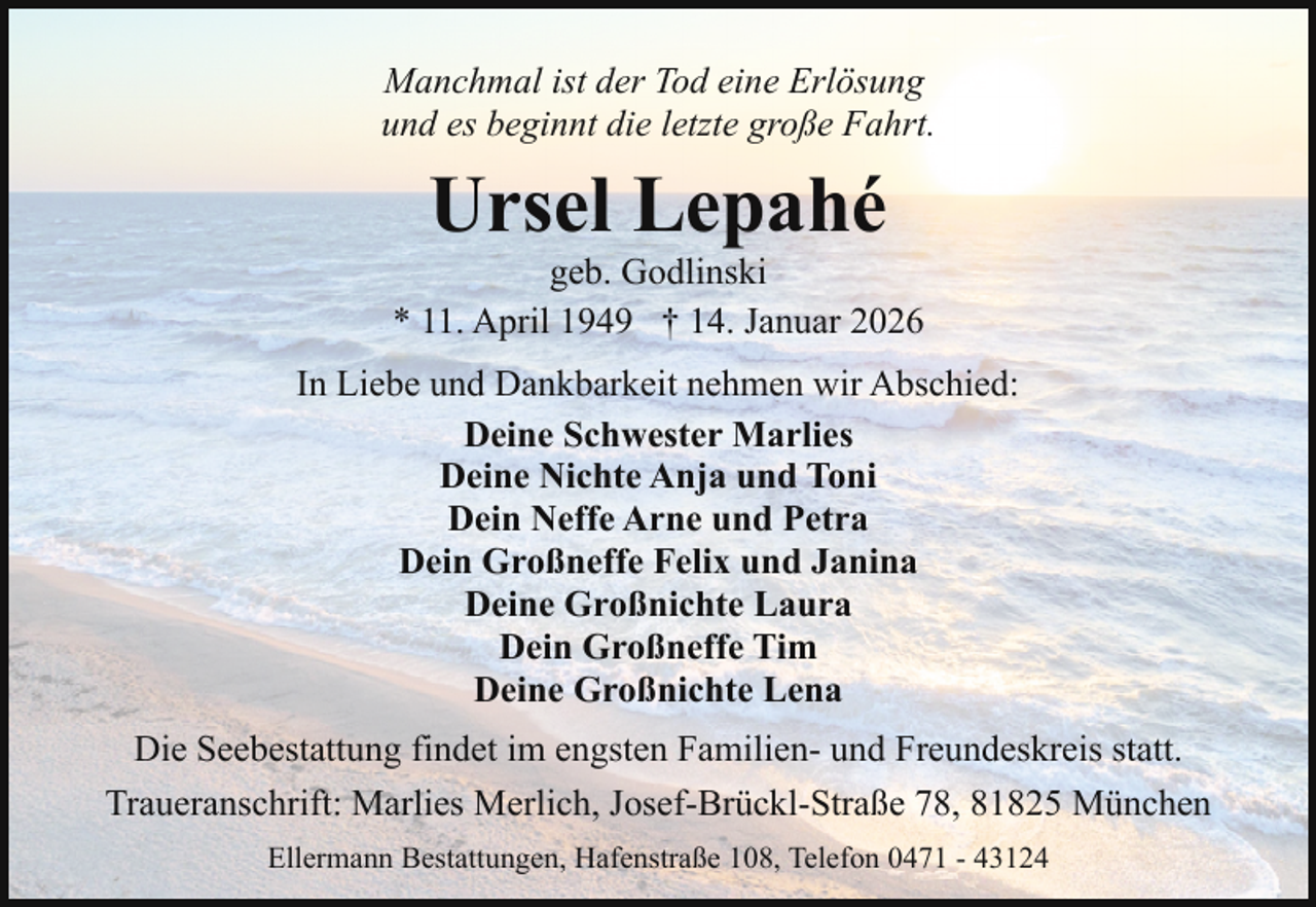 <p>Manchmal ist der Tod eine Erlösung<br />und es beginnt die letzte große Fahrt.</p><p>Ursel Lepahé</p><p>geb. Godlinski<br />* 11. April 1949 † 14. Januar 2026<br />In Liebe und Dankbarkeit nehmen wir Abschied:<br />Deine Schwester Marlies<br />Deine Nichte Anja und Toni<br />Dein Neffe Arne und Petra<br />Dein Großneffe Felix und Janina<br />Deine Großnichte Laura<br />Dein Großneffe Tim<br />Deine Großnichte Lena<br />Die Seebestattung findet im engsten Familien- und Freundeskreis statt.<br />Traueranschrift: Marlies Merlich, Josef-Brückl-Straße 78, 81825 München<br />Ellermann Bestattungen, Hafenstraße 108, Telefon 0471 - 43124</p>