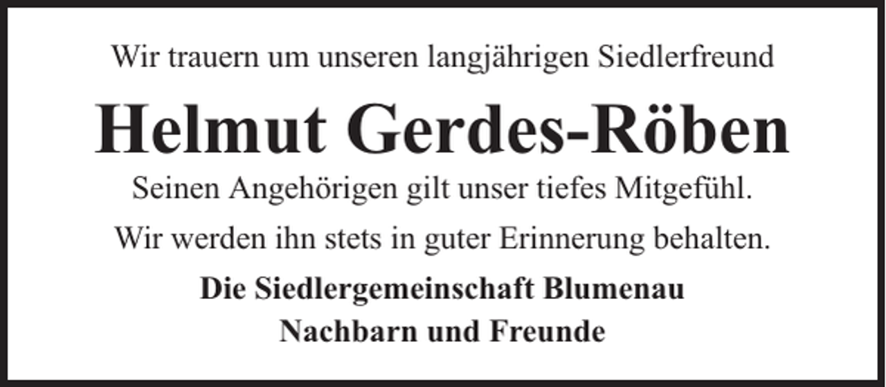 <p>Wir trauern um unseren langjährigen Siedlerfreund</p><p>Helmut Gerdes-Röben<br />Seinen Angehörigen gilt unser tiefes Mitgefühl.</p><p>Wir werden ihn stets in guter Erinnerung behalten.<br />Die Siedlergemeinschaft Blumenau<br />Nachbarn und Freunde</p>
