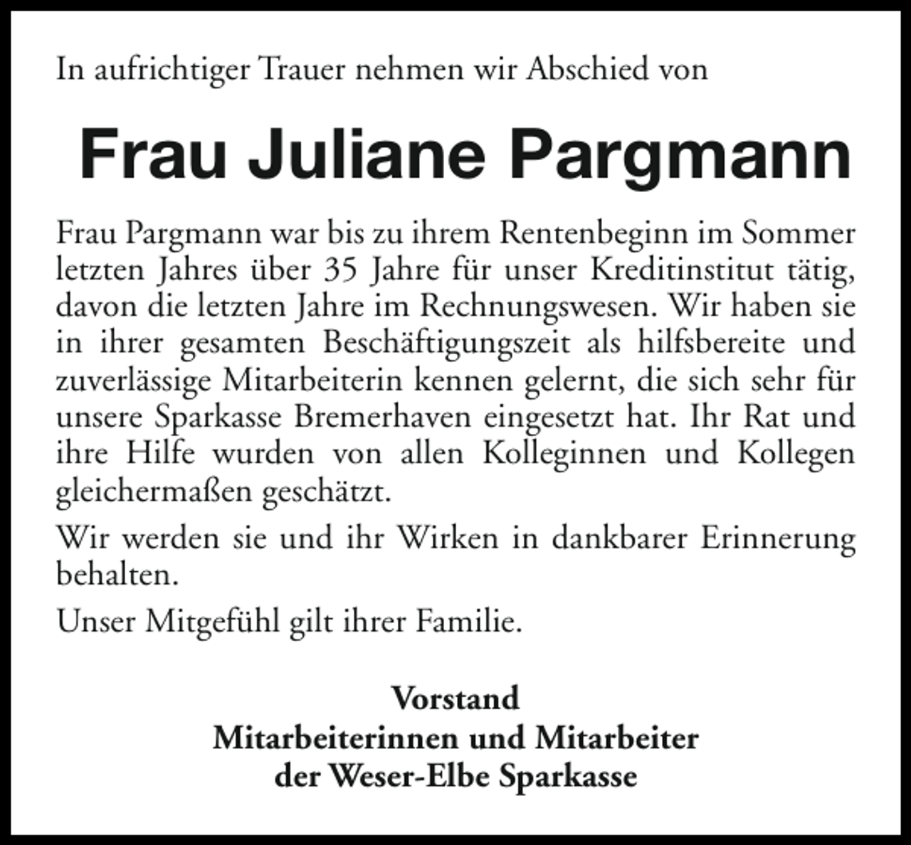 <p>In aufrichtiger Trauer nehmen wir Abschied von</p><p>Frau Juliane Pargmann<br />Frau Pargmann war bis zu ihrem Rentenbeginn im Sommer<br />letzten Jahres über 35 Jahre für unser Kreditinstitut tätig,<br />davon die letzten Jahre im Rechnungswesen. Wir haben sie<br />in ihrer gesamten Beschäftigungszeit als hilfsbereite und<br />zuverlässige Mitarbeiterin kennen gelernt, die sich sehr für<br />unsere Sparkasse Bremerhaven eingesetzt hat. Ihr Rat und<br />ihre Hilfe wurden von allen Kolleginnen und Kollegen<br />gleichermaßen geschätzt.<br />Wir werden sie und ihr Wirken in dankbarer Erinnerung<br />behalten.<br />Unser Mitgefühl gilt ihrer Familie.<br />Vorstand<br />Mitarbeiterinnen und Mitarbeiter<br />der Weser-Elbe Sparkasse</p>