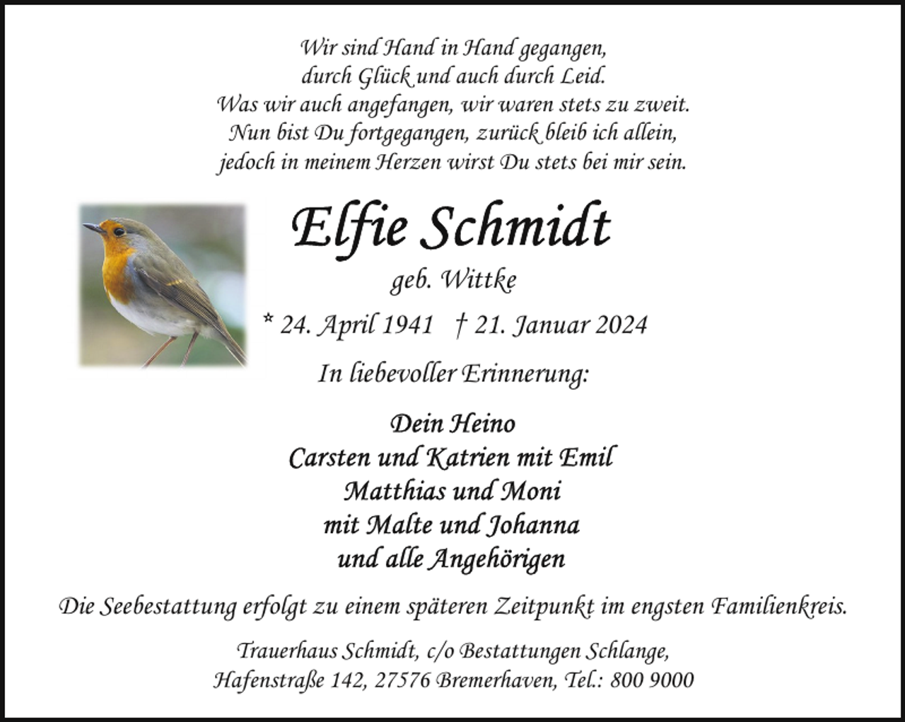 <p>Wir sind Hand in Hand gegangen,<br />durch Glück und auch durch Leid.<br />Was wir auch angefangen, wir waren stets zu zweit.<br />Nun bist Du fortgegangen, zurück bleib ich allein,<br />jedoch in meinem Herzen wirst Du stets bei mir sein.</p><p>geb. Wittke<br />* 24. April 1941 † 21. Januar 2024<br />In liebevoller Erinnerung:</p><p>Die Seebestattung erfolgt zu einem späteren Zeitpunkt im engsten Familienkreis.<br />Trauerhaus Schmidt, c/o Bestattungen Schlange,<br />Hafenstraße 142, 27576 Bremerhaven, Tel.: 800 9000</p>