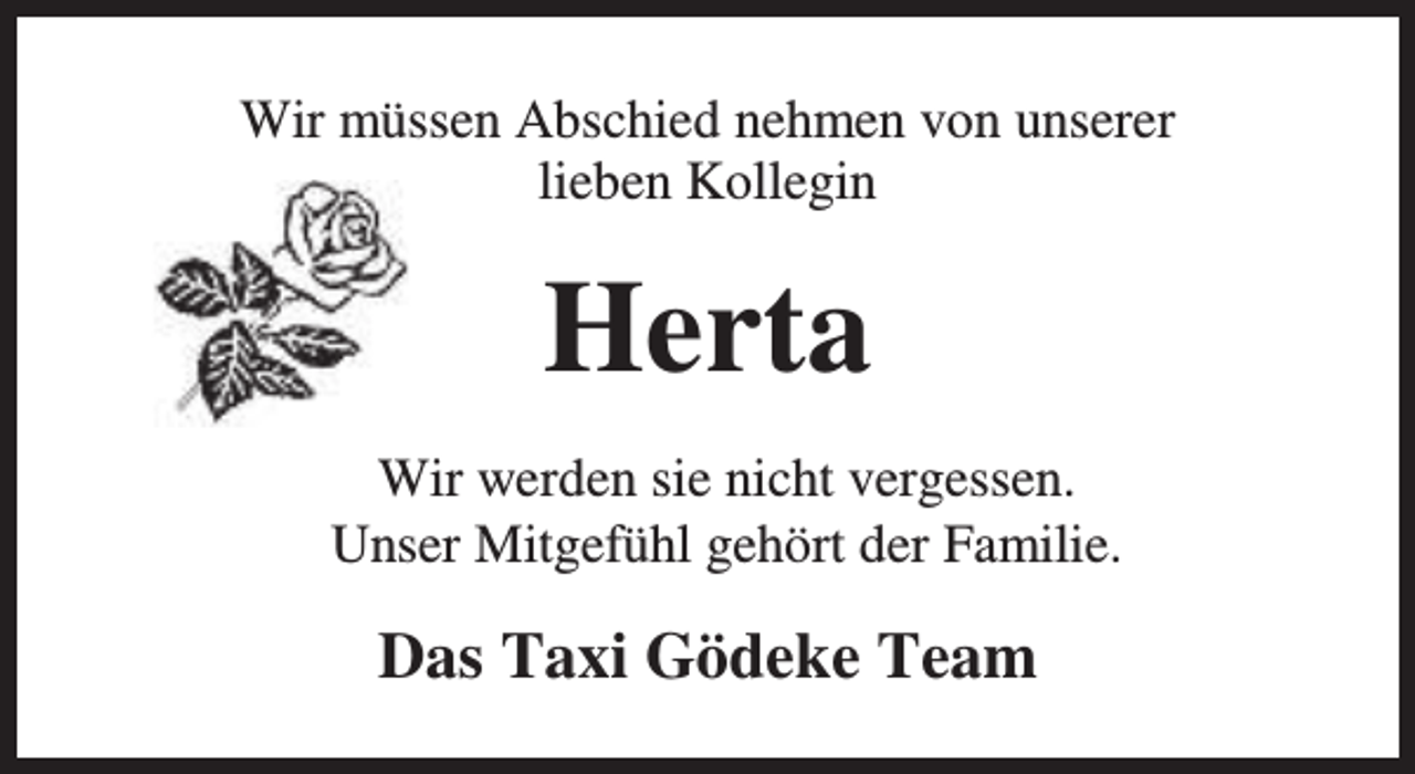 <p>Wir müssen Abschied nehmen von unserer<br />lieben Kollegin</p><p>Herta<br />Wir werden sie nicht vergessen.<br />Unser Mitgefühl gehört der Familie.</p><p>Das Taxi Gödeke Team</p>