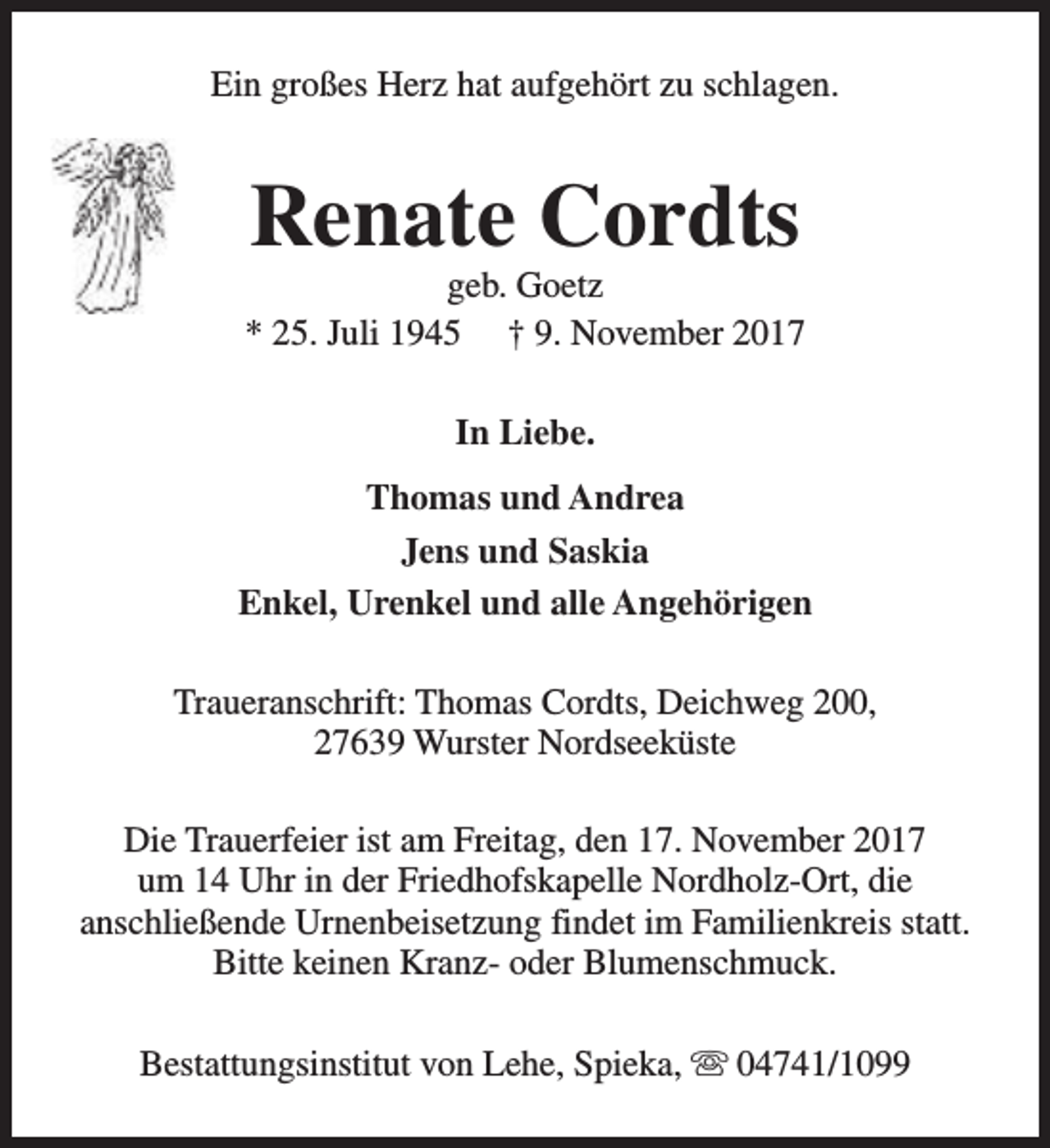 <p>Ein großes Herz hat aufgehört zu schlagen.</p><p>Renate Cordts</p><p>geb. Goetz<br />* 25. Juli 1945 † 9. November 2017<br />In Liebe.<br />Thomas und Andrea<br />Jens und Saskia<br />Enkel, Urenkel und alle Angehörigen<br />Traueranschrift: Thomas Cordts, Deichweg 200,<br />27639 Wurster Nordseeküste<br />Die Trauerfeier ist am Freitag, den 17. November 2017<br />um 14 Uhr in der Friedhofskapelle Nordholz-Ort, die<br />anschließende Urnenbeisetzung findet im Familienkreis statt.<br />Bitte keinen Kranz- oder Blumenschmuck.<br />Bestattungsinstitut von Lehe, Spieka, s 04741/1099</p>
