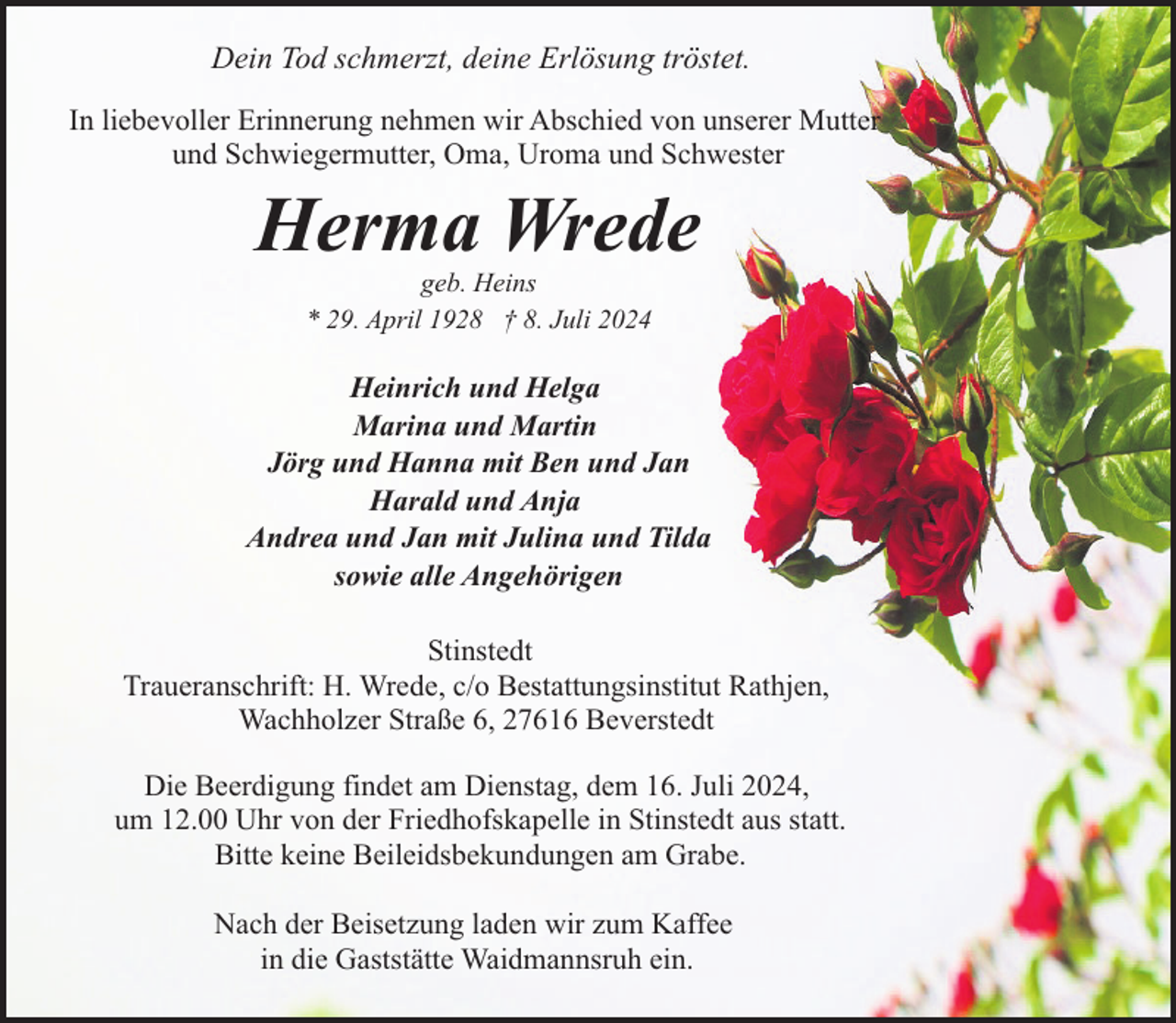 <p>Dein Tod schmerzt, deine Erlösung tröstet.<br />In liebevoller Erinnerung nehmen wir Abschied von unserer Mutter<br />und Schwiegermutter, Oma, Uroma und Schwester</p><p>Herma Wrede<br />geb. Heins<br />* 29. April 1928 † 8. Juli 2024</p><p>Heinrich und Helga<br />Marina und Martin<br />Jörg und Hanna mit Ben und Jan<br />Harald und Anja<br />Andrea und Jan mit Julina und Tilda<br />sowie alle Angehörigen<br />Stinstedt<br />Traueranschrift: H. Wrede, c/o Bestattungsinstitut Rathjen,<br />Wachholzer Straße 6, 27616 Beverstedt<br />Die Beerdigung findet am Dienstag, dem 16. Juli 2024,<br />um 12.00 Uhr von der Friedhofskapelle in Stinstedt aus statt.<br />Bitte keine Beileidsbekundungen am Grabe.<br />Nach der Beisetzung laden wir zum Kaffee<br />in die Gaststätte Waidmannsruh ein.</p>