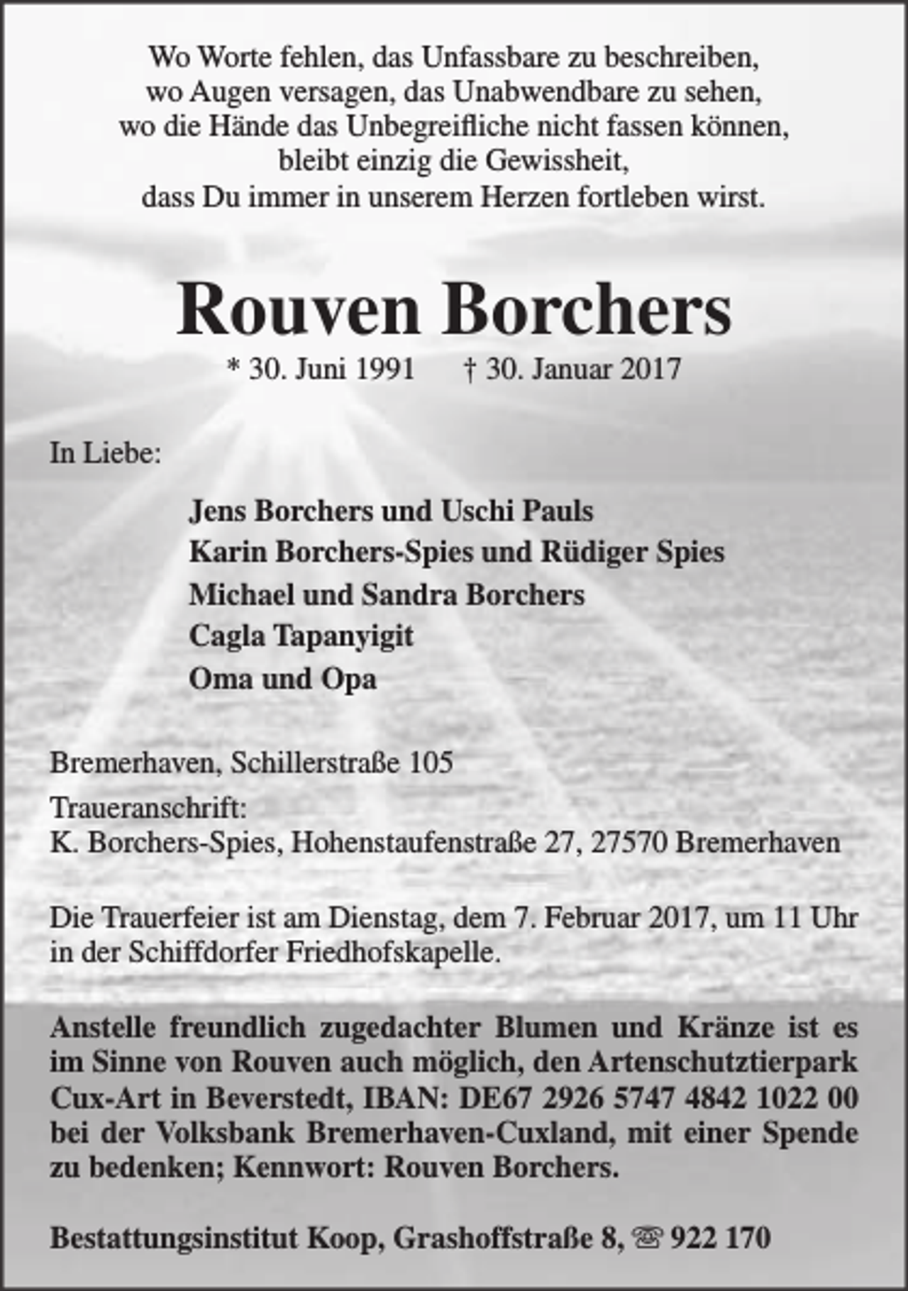 <p>Wo Worte fehlen, das Unfassbare zu beschreiben,<br />wo Augen versagen, das Unabwendbare zu sehen,<br />wo die Hände das Unbegreifliche nicht fassen können,<br />bleibt einzig die Gewissheit,<br />dass Du immer in unserem Herzen fortleben wirst.</p><p>Rouven Borchers<br />* 30. Juni 1991</p><p>† 30. Januar 2017</p><p>In Liebe:<br />Jens Borchers und Uschi Pauls<br />Karin Borchers-Spies und Rüdiger Spies<br />Michael und Sandra Borchers<br />Cagla Tapanyigit<br />Oma und Opa<br />Bremerhaven, Schillerstraße 105<br />Traueranschrift:<br />K. Borchers-Spies, Hohenstaufenstraße 27, 27570 Bremerhaven<br />Die Trauerfeier ist am Dienstag, dem 7. Februar 2017, um 11 Uhr<br />in der Schiffdorfer Friedhofskapelle.<br />Anstelle freundlich zugedachter Blumen und Kränze ist es<br />im Sinne von Rouven auch möglich, den Artenschutztierpark<br />Cux-Art in Beverstedt, IBAN: DE67 2926 5747 4842 1022 00<br />bei der Volksbank Bremerhaven-Cuxland, mit einer Spende<br />zu bedenken; Kennwort: Rouven Borchers.<br />Bestattungsinstitut Koop, Grashoffstraße 8,  922 170</p>