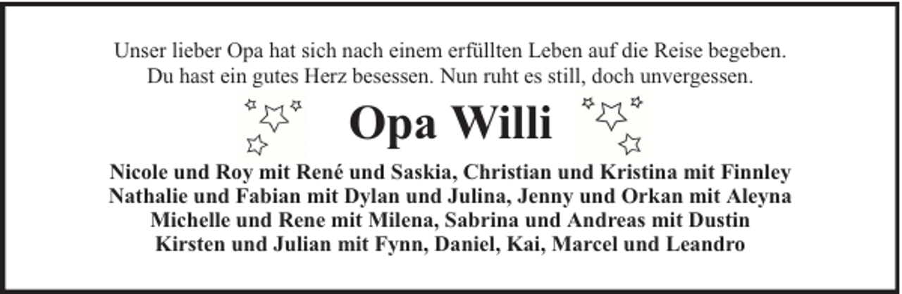<p>Unser lieber Opa hat sich nach einem erfüllten Leben auf die Reise begeben.<br />Du hast ein gutes Herz besessen. Nun ruht es still, doch unvergessen.</p><p>Opa Willi<br />Nicole und Roy mit René und Saskia, Christian und Kristina mit Finnley<br />Nathalie und Fabian mit Dylan und Julina, Jenny und Orkan mit Aleyna<br />Michelle und Rene mit Milena, Sabrina und Andreas mit Dustin<br />Kirsten und Julian mit Fynn, Daniel, Kai, Marcel und Leandro</p>