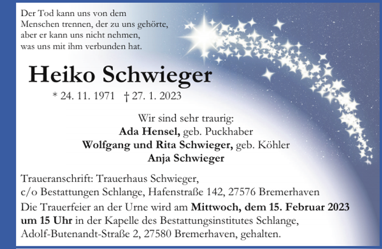 <p>Der Tod kann uns von dem<br />Menschen trennen, der zu uns gehörte,<br />aber er kann uns nicht nehmen,<br />was uns mit ihm verbunden hat.</p><p>Heiko Schwieger<br />* 24. 11. 1971 † 27. 1. 2023</p><p>Wir sind sehr traurig:<br />Ada Hensel, geb. Puckhaber<br />Wolfgang und Rita Schwieger, geb. Köhler<br />Anja Schwieger<br />Traueranschrift: Trauerhaus Schwieger,<br />c/o Bestattungen Schlange, Hafenstraße 142, 27576 Bremerhaven<br />Die Trauerfeier an der Urne wird am Mittwoch, dem 15. Februar 2023<br />um 15 Uhr in der Kapelle des Bestattungsinstitutes Schlange,<br />Adolf-Butenandt-Straße 2, 27580 Bremerhaven, gehalten.</p>