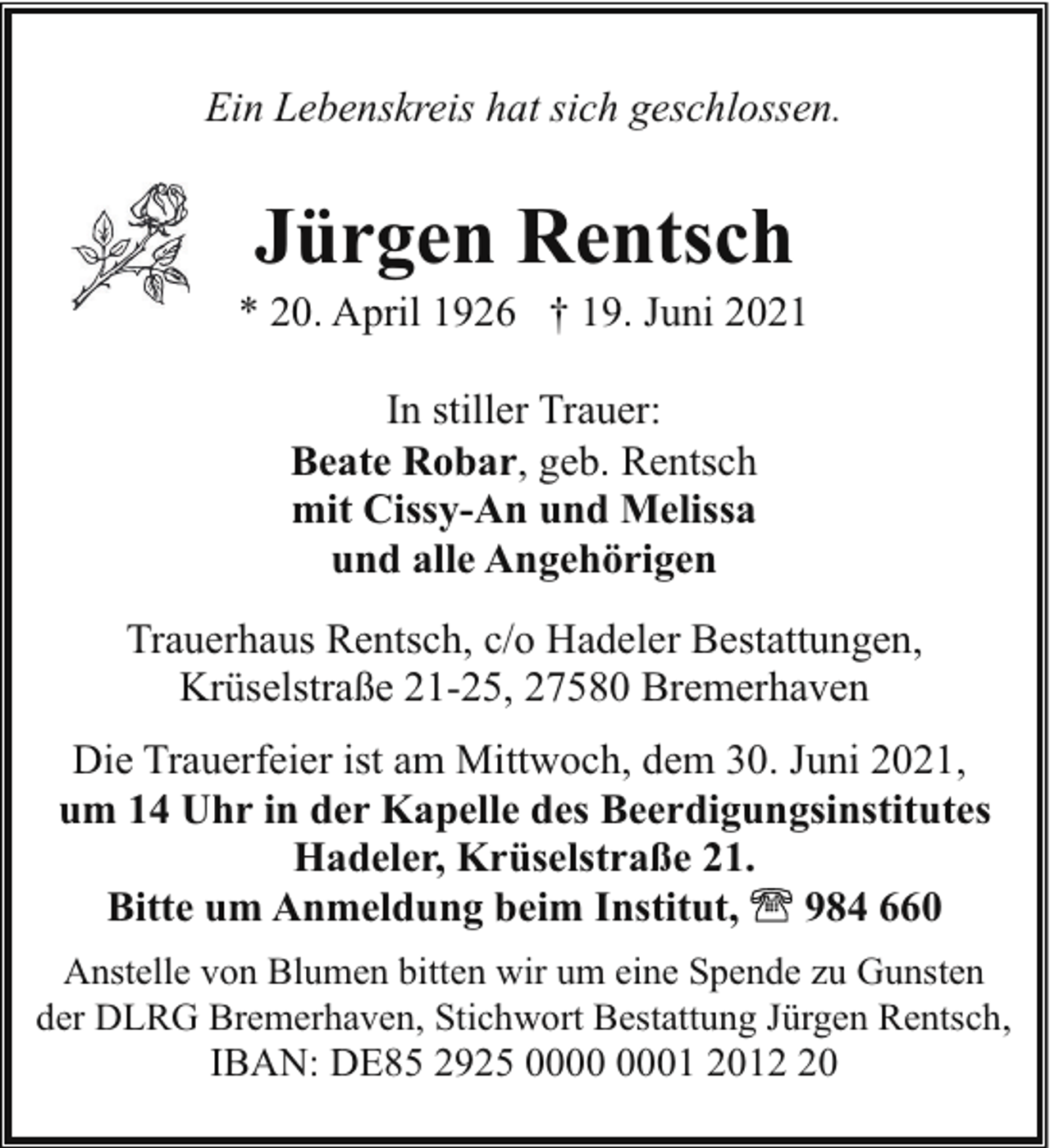 <p>Ein Lebenskreis hat sich geschlossen.</p><p>Jürgen Rentsch</p><p>* 20. April 1926 † 19. Juni 2021<br />In stiller Trauer:<br />Beate Robar, geb. Rentsch<br />mit Cissy-An und Melissa<br />und alle Angehörigen<br />Trauerhaus Rentsch, c/o Hadeler Bestattungen,<br />Krüselstraße 21-25, 27580 Bremerhaven<br />Die Trauerfeier ist am Mittwoch, dem 30. Juni 2021,<br />um 14 Uhr in der Kapelle des Beerdigungsinstitutes<br />Hadeler, Krüselstraße 21.<br />Bitte um Anmeldung beim Institut,<br />984 660<br />Anstelle von Blumen bitten wir um eine Spende zu Gunsten<br />der DLRG Bremerhaven, Stichwort Bestattung Jürgen Rentsch,</p><p>IBAN: DE85 2925 01 2010</p>
