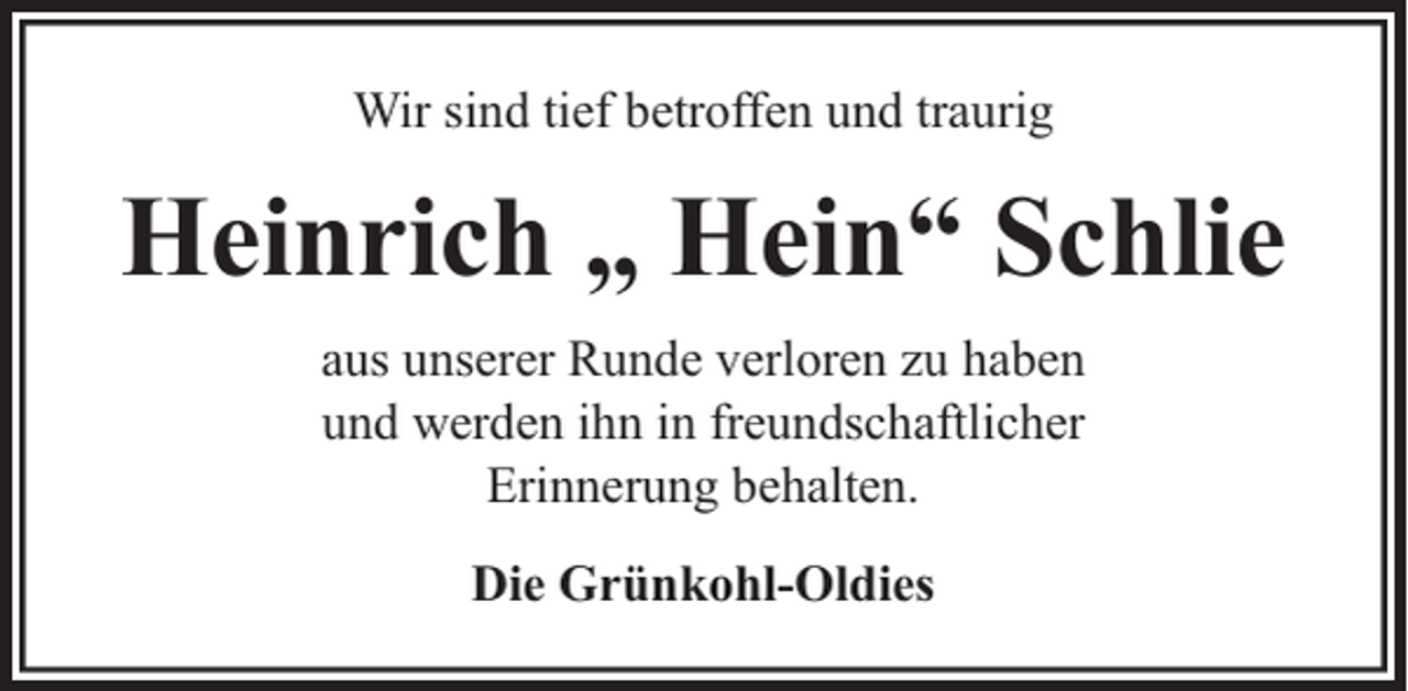 <p>Wir sind tief betroffen und traurig</p><p>Heinrich „ Hein“ Schlie<br />aus unserer Runde verloren zu haben<br />und werden ihn in freundschaftlicher<br />Erinnerung behalten.<br />Die Grünkohl-Oldies</p>