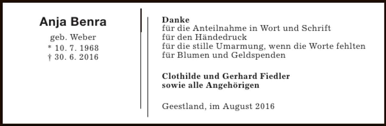 <p>Anja Benra<br />geb. Weber<br />* 10. 7. 1968<br />† 30. 6. 2016</p><p>Danke<br />für die Anteilnahme in Wort und Schrift<br />für den Händedruck<br />für die stille Umarmung, wenn die Worte fehlten<br />für Blumen und Geldspenden<br />Clothilde und Gerhard Fiedler<br />sowie alle Angehörigen<br />Geestland, im August 2016</p>
