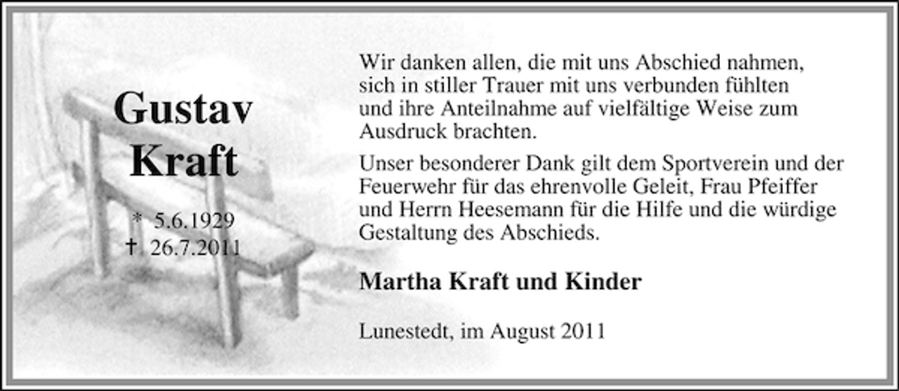 <p>Gustav<br />Kraft<br />* 5.6.1929<br />26.7.2011</p><p>Wir danken allen, die mit uns Abschied nahmen,<br />sich in stiller Trauer mit uns verbunden fühlten<br />und ihre Anteilnahme auf vielfältige Weise zum<br />Ausdruck brachten.<br />Unser besonderer Dank gilt dem Sportverein und der<br />Feuerwehr für das ehrenvolle Geleit, Frau Pfeiffer<br />und Herrn Heesemann für die Hilfe und die würdige<br />Gestaltung des Abschieds.</p><p>Martha Kraft und Kinder<br />Lunestedt, im August 2011</p>