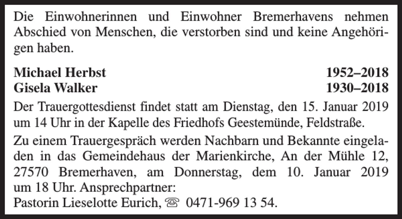 <p>Die Einwohnerinnen und Einwohner Bremerhavens nehmen<br />Abschied von Menschen, die verstorben sind und keine Angehörigen haben.<br />Michael Herbst<br />1952–2018<br />Gisela Walker<br />1930–2018<br />Der Trauergottesdienst findet statt am Dienstag, den 15. Januar 2019<br />um 14 Uhr in der Kapelle des Friedhofs Geestemünde, Feldstraße.<br />Zu einem Trauergespräch werden Nachbarn und Bekannte eingeladen in das Gemeindehaus der Marienkirche, An der Mühle 12,<br />27570 Bremerhaven, am Donnerstag, dem 10. Januar 2019<br />um 18 Uhr. Ansprechpartner:<br />Pastorin Lieselotte Eurich, s 0471-969 13 54.</p>