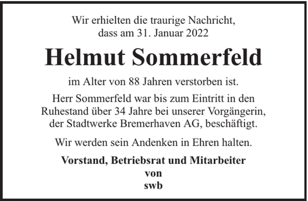 <p>Wir erhielten die traurige Nachricht,<br />dass am 31. Januar 2022</p><p>Helmut Sommerfeld<br />im Alter von 88 Jahren verstorben ist.<br />Herr Sommerfeld war bis zum Eintritt in den<br />Ruhestand über 34 Jahre bei unserer Vorgängerin,<br />der Stadtwerke Bremerhaven AG, beschäftigt.<br />Wir werden sein Andenken in Ehren halten.<br />Vorstand, Betriebsrat und Mitarbeiter<br />von<br />swb</p>