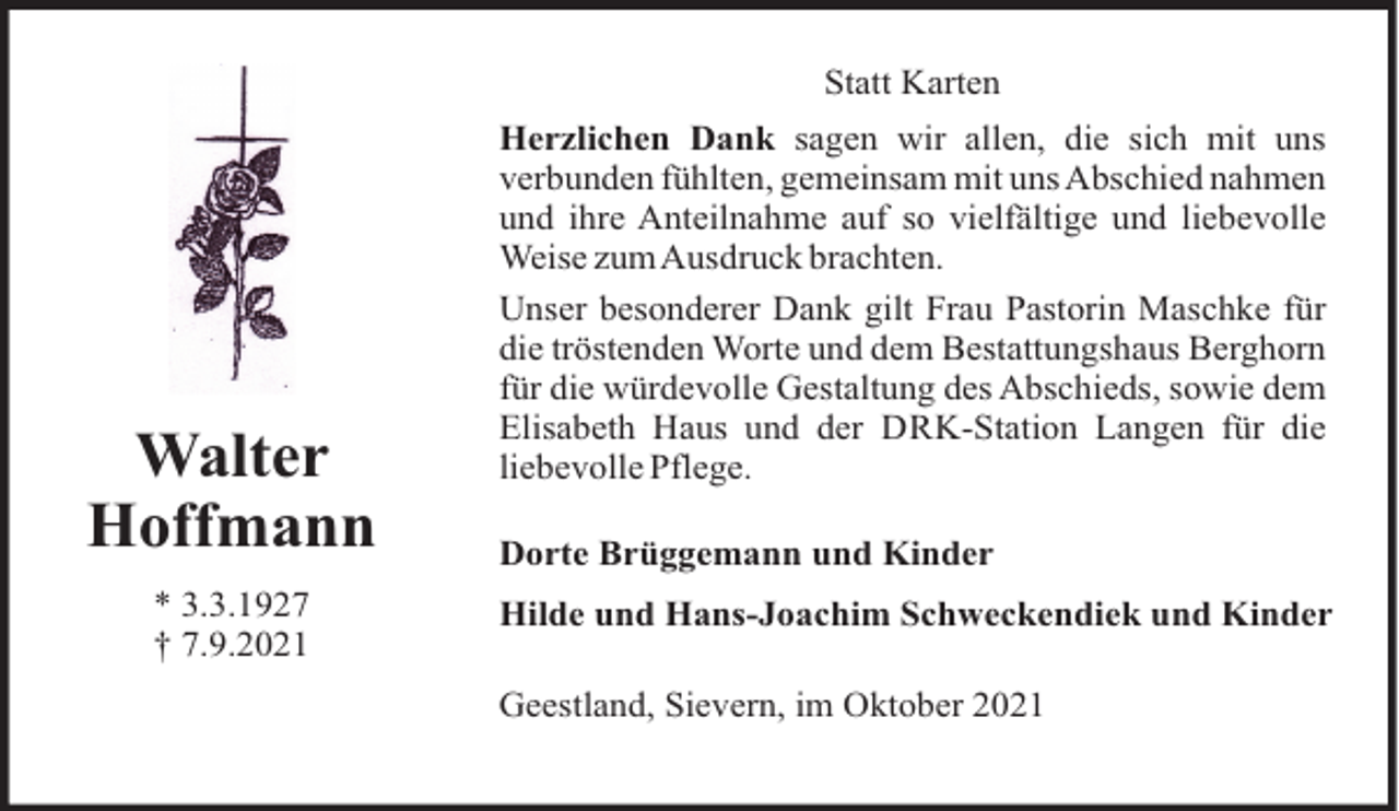 <p>Statt Karten</p><p>Walter<br />Hoffmann<br />* 3.3.1927<br />† 7.9.2021</p><p>Herzlichen Dank sagen wir allen, die sich mit uns<br />verbunden fühlten, gemeinsam mit uns Abschied nahmen<br />und ihre Anteilnahme auf so vielfältige und liebevolle<br />Weise zumAusdruck brachten.<br />Unser besonderer Dank gilt Frau Pastorin Maschke für<br />die tröstenden Worte und dem Bestattungshaus Berghorn<br />für die würdevolle Gestaltung des Abschieds, sowie dem<br />Elisabeth Haus und der DRK-Station Langen für die<br />liebevolle Pflege.<br />Dorte Brüggemann und Kinder<br />Hilde und Hans-Joachim Schweckendiek und Kinder<br />Geestland, Sievern, im Oktober 2021</p>