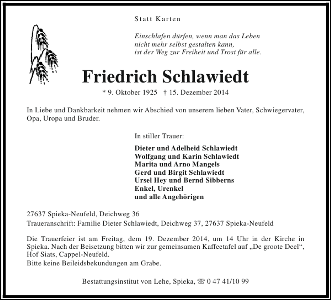 <p>Statt Karten<br />Einschlafen dürfen, wenn man das Leben<br />nicht mehr selbst gestalten kann,<br />ist der Weg zur Freiheit und Trost für alle.</p><p>Friedrich Schlawiedt<br />* 9. Oktober 1925 † 15. Dezember 2014</p><p>In Liebe und Dankbarkeit nehmen wir Abschied von unserem lieben Vater, Schwiegervater,<br />Opa, Uropa und Bruder.<br />In stiller Trauer:<br />Dieter und Adelheid Schlawiedt<br />Wolfgang und Karin Schlawiedt<br />Marita und Arno Mangels<br />Gerd und Birgit Schlawiedt<br />Ursel Hey und Bernd Sibberns<br />Enkel, Urenkel<br />und alle Angehörigen<br />27637 Spieka-Neufeld, Deichweg 36<br />Traueranschrift: Familie Dieter Schlawiedt, Deichweg 37, 27637 Spieka-Neufeld<br />Die Trauerfeier ist am Freitag, dem 19. Dezember 2014, um 14 Uhr in der Kirche in<br />Spieka. Nach der Beisetzung bitten wir zur gemeinsamen Kaffeetafel auf „De groote Deel“,<br />Hof Siats, Cappel-Neufeld.<br />Bitte keine Beileidsbekundungen am Grabe.<br />Bestattungsinstitut von Lehe, Spieka, s 0 47 41/10 99</p>