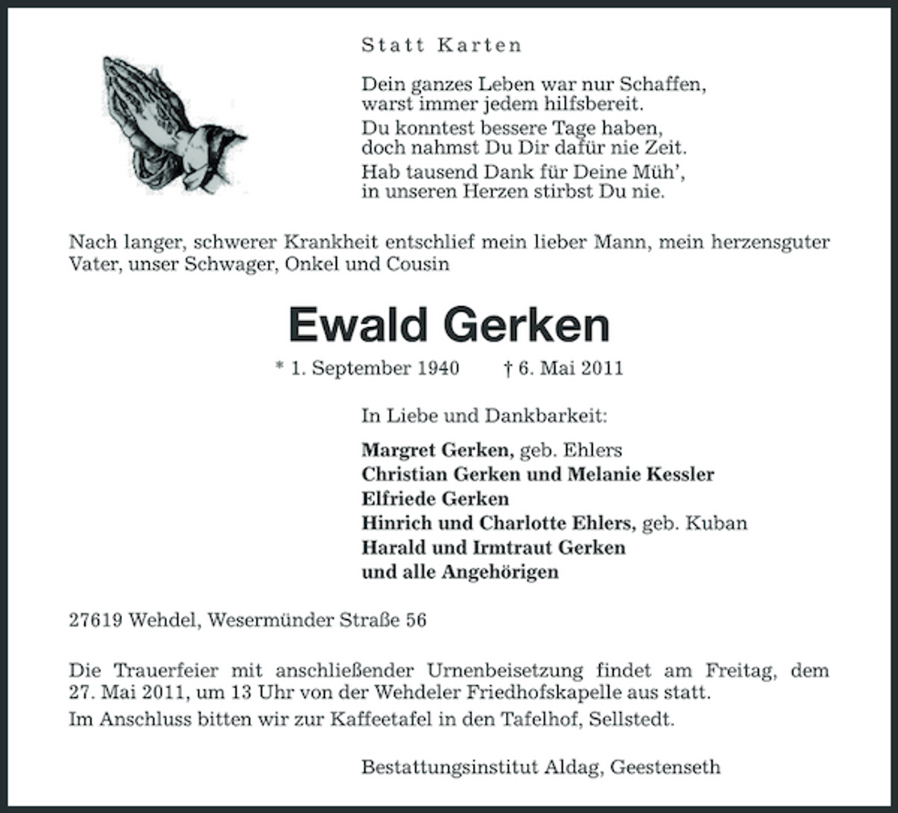 <p>Statt Karten Dein ganzes Leben war nur Schaffen, warst immer jedem hilfsbereit. Du konntest bessere Tage haben, doch nahmst Du Dir dafür nie Zeit. Hab tausend Dank für Deine Müh’, in unseren Herzen stirbst Du nie. Nach langer, schwerer Krankheit entschlief mein lieber Mann, mein herzensguter Vater, unser Schwager, Onkel und Cousin</p><p>Ewald Gerken<br />* 1. September 1940 † 6. Mai 2011 In Liebe und Dankbarkeit: Margret Gerken, geb. Ehlers Christian Gerken und Melanie Kessler Elfriede Gerken Hinrich und Charlotte Ehlers, geb. Kuban Harald und Irmtraut Gerken und alle Angehörigen 27619 Wehdel, Wesermünder Straße 56 Die Trauerfeier mit anschließender Urnenbeisetzung findet am Freitag, dem 27. Mai 2011, um 13 Uhr von der Wehdeler Friedhofskapelle aus statt. Im Anschluss bitten wir zur Kaffeetafel in den Tafelhof, Sellstedt. Bestattungsinstitut Aldag, Geestenseth</p>