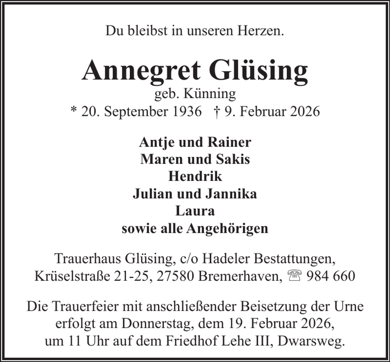 <p>Du bleibst in unseren Herzen.</p><p>Annegret Glüsing</p><p>geb. Künning<br />* 20. September 1936 † 9. Februar 2026<br />Antje und Rainer<br />Maren und Sakis<br />Hendrik<br />Julian und Jannika<br />Laura<br />sowie alle Angehörigen<br />Trauerhaus Glüsing, c/o Hadeler Bestattungen,<br />Krüselstraße 21-25, 27580 Bremerhaven, ' 984 660<br />Die Trauerfeier mit anschließender Beisetzung der Urne<br />erfolgt am Donnerstag, dem 19. Februar 2026,<br />um 11 Uhr auf dem Friedhof Lehe III, Dwarsweg.</p>