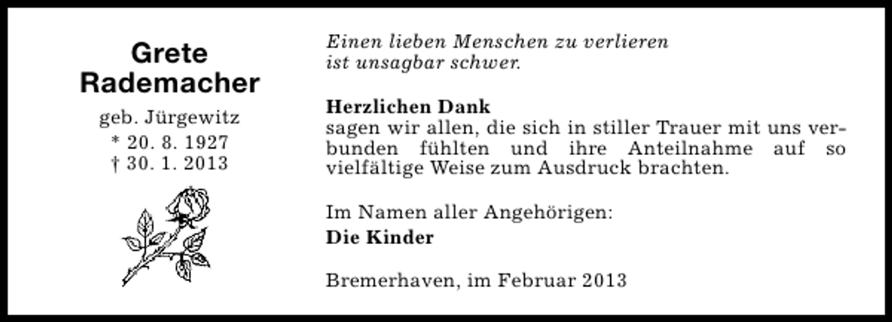 <p>Grete<br />Rademacher<br />geb. Jürgewitz<br />* 20. 8. 1927<br />† 30. 1. 2013</p><p>Einen lieben Menschen zu verlieren<br />ist unsagbar schwer.<br />Herzlichen Dank<br />sagen wir allen, die sich in stiller Trauer mit uns verbunden fühlten und ihre Anteilnahme auf so<br />vielfältige Weise zum Ausdruck brachten.<br />Im Namen aller Angehörigen:<br />Die Kinder<br />Bremerhaven, im Februar 2013</p>
