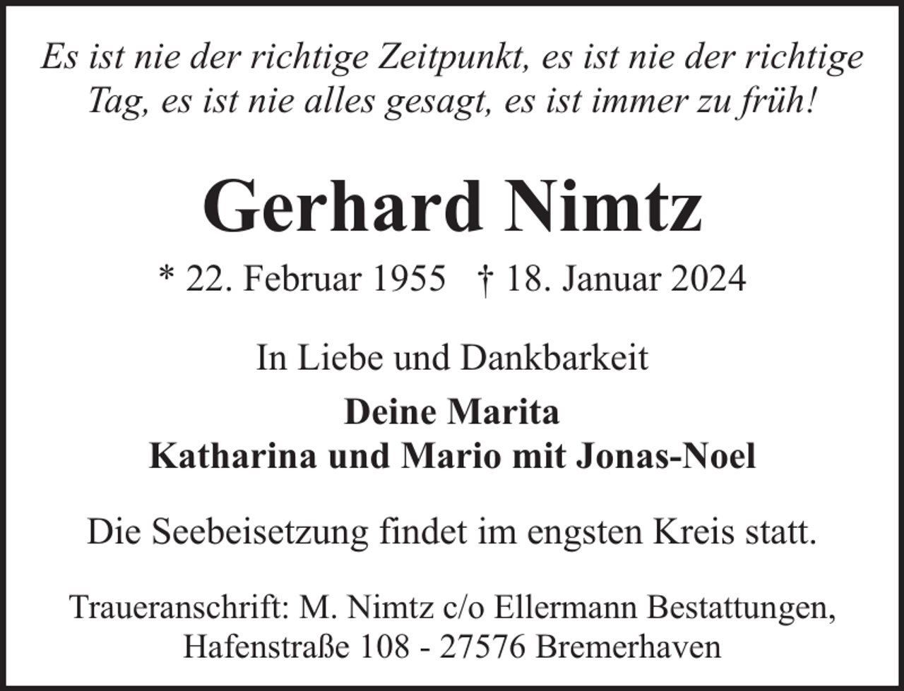 <p>Es ist nie der richtige Zeitpunkt, es ist nie der richtige<br />Tag, es ist nie alles gesagt, es ist immer zu früh!</p><p>Gerhard Nimtz</p><p>* 22. Februar 1955 † 18. Januar 2024<br />In Liebe und Dankbarkeit<br />Deine Marita<br />Katharina und Mario mit Jonas-Noel<br />Die Seebeisetzung findet im engsten Kreis statt.<br />Traueranschrift: M. Nimtz c/o Ellermann Bestattungen,<br />Hafenstraße 108 - 27576 Bremerhaven</p>