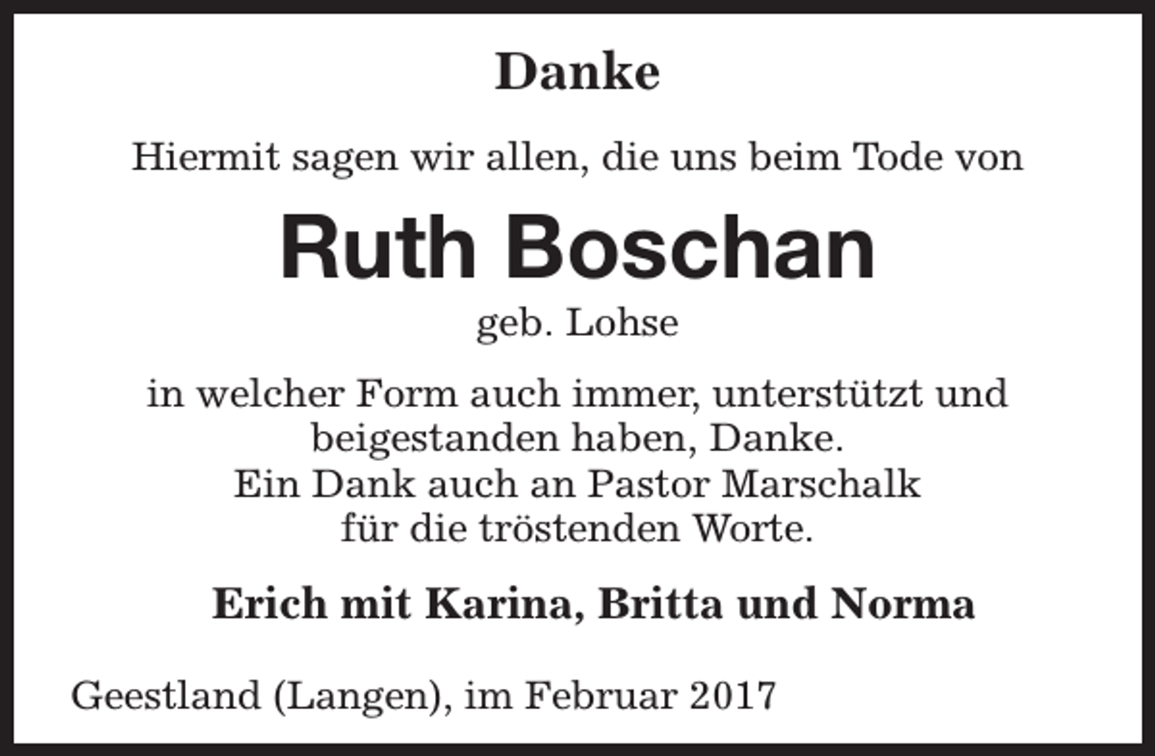 <p>Danke<br />Hiermit sagen wir allen, die uns beim Tode von</p><p>Ruth Boschan<br />geb. Lohse</p><p>in welcher Form auch immer, unterstützt und<br />beigestanden haben, Danke.<br />Ein Dank auch an Pastor Marschalk<br />für die tröstenden Worte.</p><p>Erich mit Karina, Britta und Norma<br />Geestland (Langen), im Februar 2017</p>