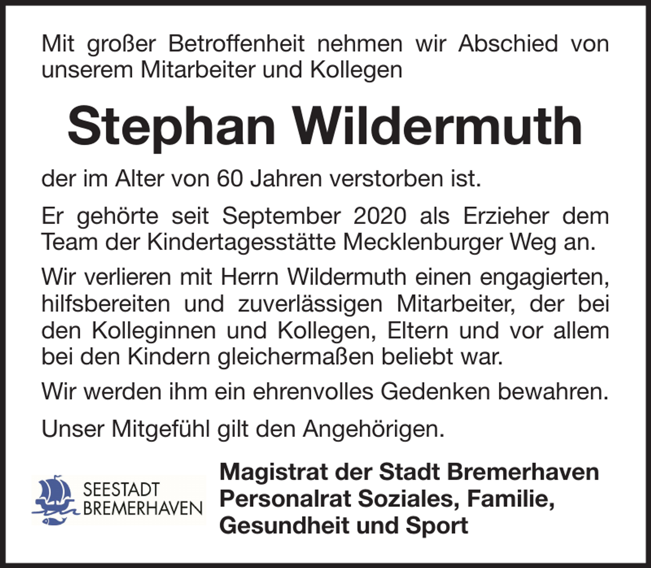 <p>Mit großer Betroffenheit nehmen wir Abschied von<br />unserem Mitarbeiter und Kollegen</p><p>Stephan Wildermuth<br />der im Alter von 60 Jahren verstorben ist.<br />Er gehörte seit September 2020 als Erzieher dem<br />Team der Kindertagesstätte Mecklenburger Weg an.<br />Wir verlieren mit Herrn Wildermuth einen engagierten,<br />hilfsbereiten und zuverlässigen Mitarbeiter, der bei<br />den Kolleginnen und Kollegen, Eltern und vor allem<br />bei den Kindern gleichermaßen beliebt war.<br />Wir werden ihm ein ehrenvolles Gedenken bewahren.<br />Unser Mitgefühl gilt den Angehörigen.<br />Magistrat der Stadt Bremerhaven<br />Personalrat Soziales, Familie,<br />Gesundheit und Sport</p>