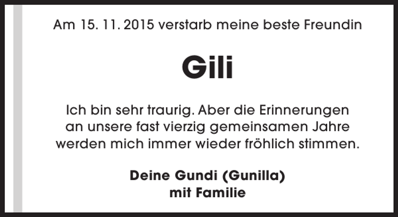 <p>Am 15. 11. 2015 verstarb meine beste Freundin</p><p>Gili<br />Ich bin sehr traurig. Aber die Erinnerungen<br />an unsere fast vierzig gemeinsamen Jahre<br />werden mich immer wieder fröhlich stimmen.<br />Deine Gundi (Gunilla)<br />mit Familie</p>