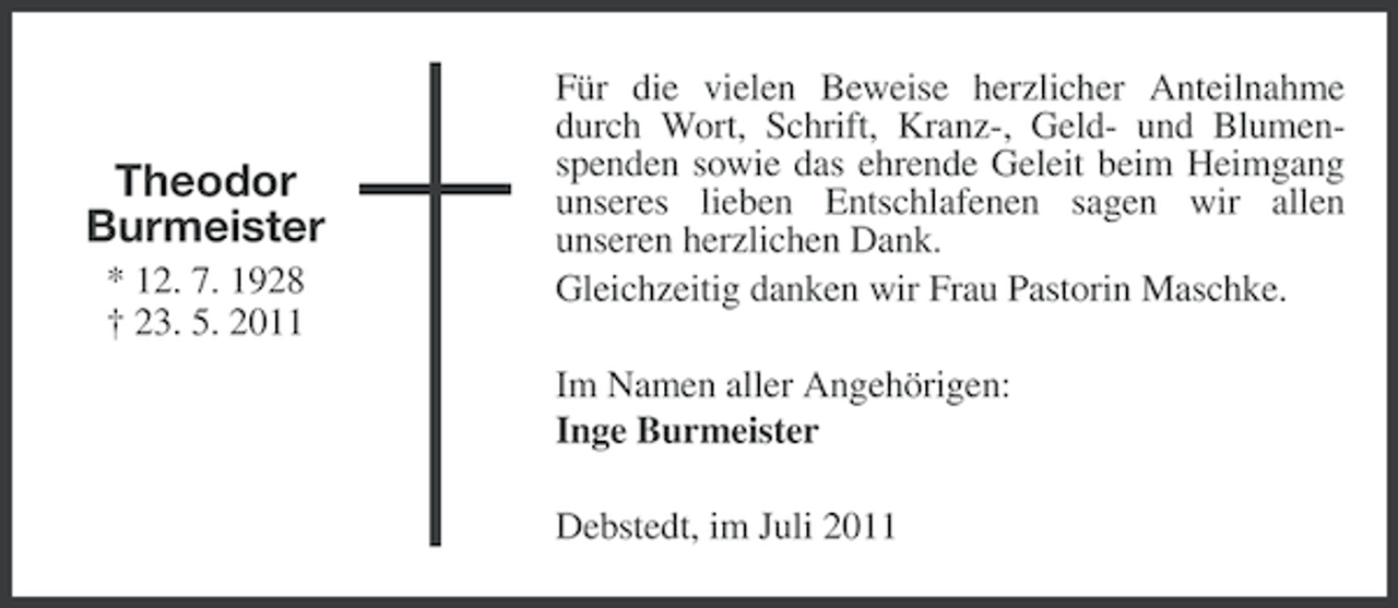 <p>Theodor<br />Burmeister<br />* 12. 7. 1928<br />† 23. 5. 2011</p><p>Für die vielen Beweise herzlicher Anteilnahme<br />durch Wort, Schrift, Kranz-, Geld- und Blumenspenden sowie das ehrende Geleit beim Heimgang<br />unseres lieben Entschlafenen sagen wir allen<br />unseren herzlichen Dank.<br />Gleichzeitig danken wir Frau Pastorin Maschke.<br />Im Namen aller Angehörigen:<br />Inge Burmeister<br />Debstedt, im Juli 2011</p>