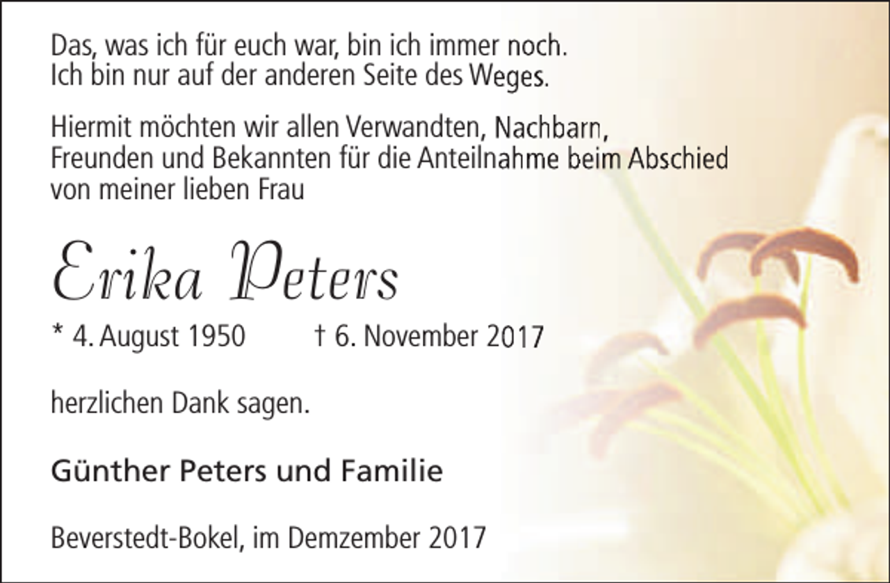 <p>Das, was ich für euch war, bin ich immer noch.<br />Ich bin nur auf der anderen Seite des Weeges.<br />Hiermit möchten wir allen Verwandten, Nachbarn,<br />Freunden und Bekannten für die Anteilnaahme beim Abschied<br />von meiner lieben Frau</p><p>Erika Peters<br />* 4. August 1950</p><p>† 6. November 2017</p><p>herzlichen Dank sagen.<br />Günther Peters und Familie<br />Beverstedt-Bokel, im Demzember 2017</p>