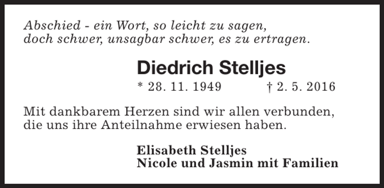 <p>Abschied - ein Wort, so leicht zu sagen,<br />doch schwer, unsagbar schwer, es zu ertragen.</p><p>Diedrich Stelljes<br />* 28. 11. 1949</p><p>† 2. 5. 2016</p><p>Mit dankbarem Herzen sind wir allen verbunden,<br />die uns ihre Anteilnahme erwiesen haben.<br />Elisabeth Stelljes<br />Nicole und Jasmin mit Familien</p>