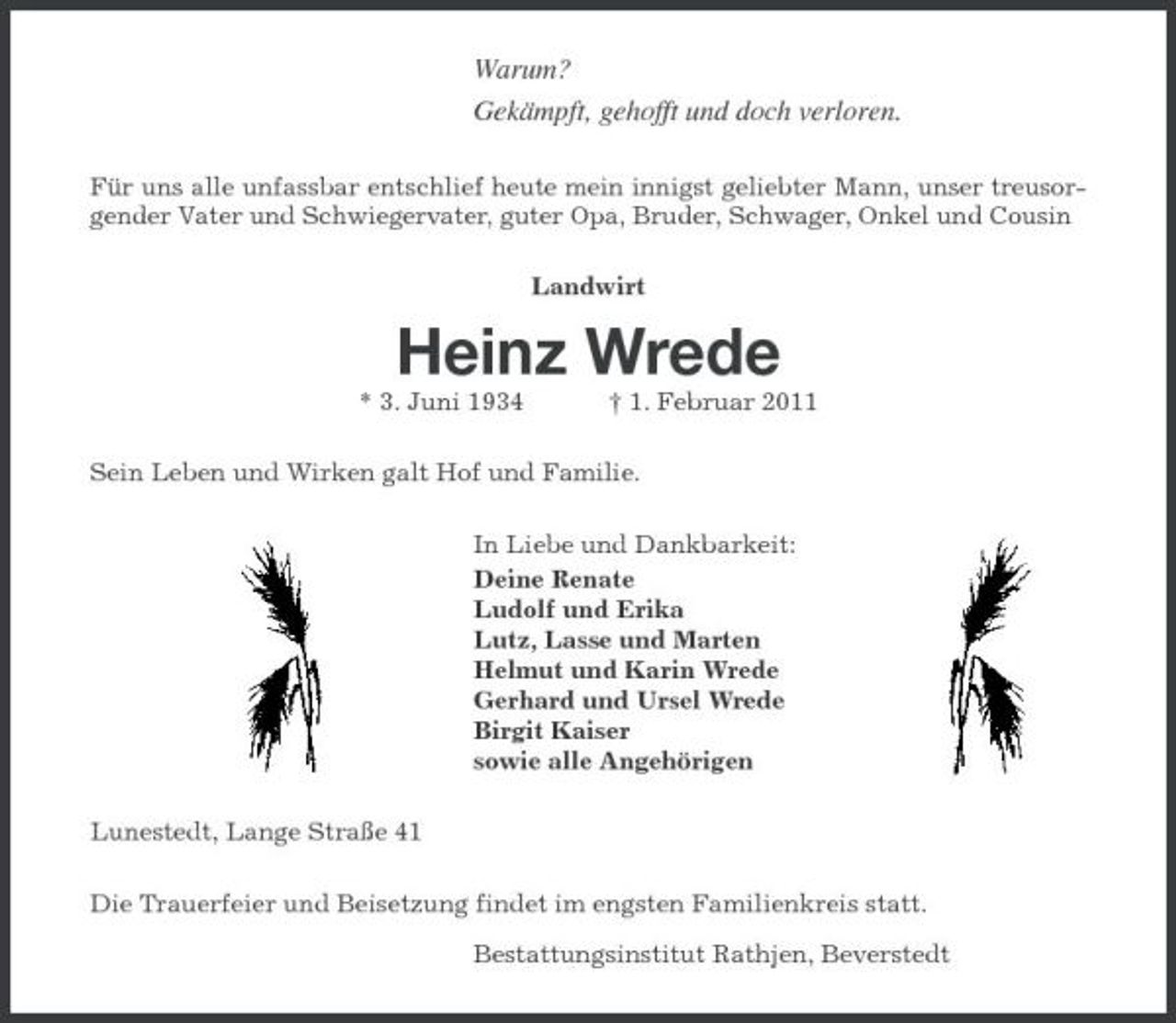 <p>Warum? Gekämpft, gehofft und doch verloren.<br />Für uns alle unfassbar entschlief heute mein innigst geliebter Mann, unser treusorgender Vater und Schwiegervater, guter Opa, Bruder, Schwager, Onkel und Cousin Landwirt</p><p>Heinz Wrede<br />* 3. Juni 1934 † 1. Februar 2011 Sein Leben und Wirken galt Hof und Familie. In Liebe und Dankbarkeit: Deine Renate Ludolf und Erika Lutz, Lasse und Marten Helmut und Karin Wrede Gerhard und Ursel Wrede Birgit Kaiser sowie alle Angehörigen Lunestedt, Lange Straße 41 Die Trauerfeier und Beisetzung findet im engsten Familienkreis statt. Bestattungsinstitut Rathjen, Beverstedt</p>