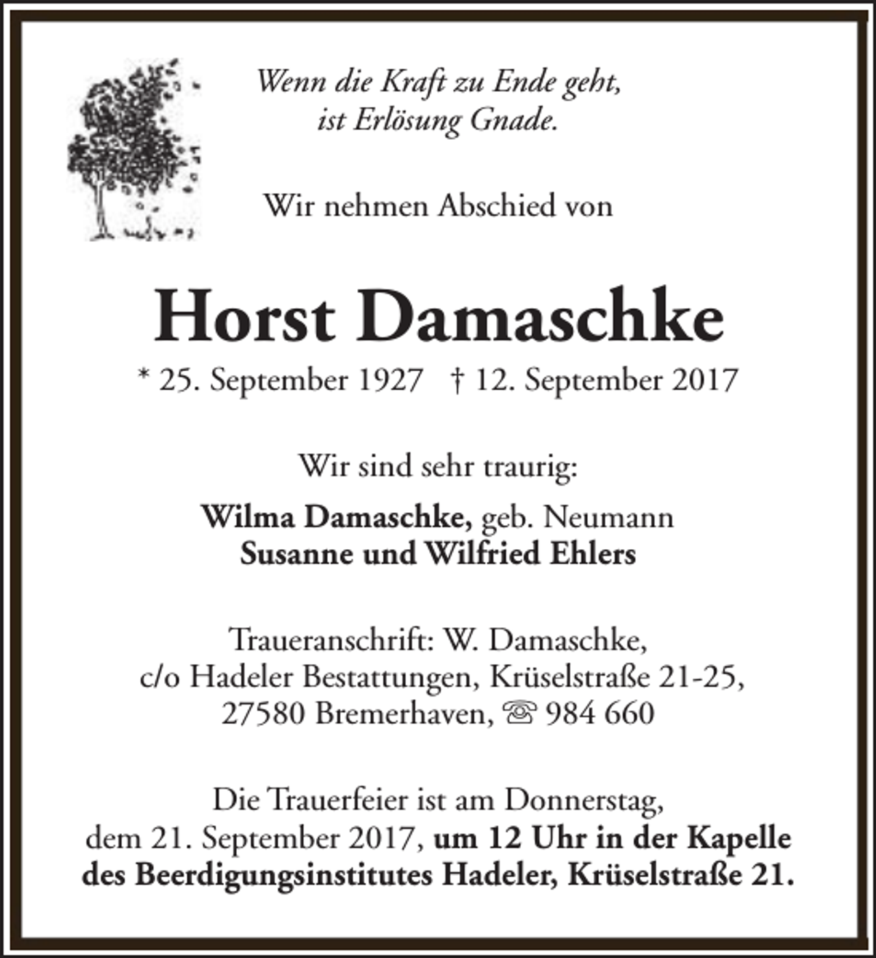 <p>Wenn die Kraft zu Ende geht,<br />ist Erlösung Gnade.<br />Wir nehmen Abschied von</p><p>Horst Damaschke</p><p>* 25. September 1927 † 12. September 2017<br />Wir sind sehr traurig:<br />Wilma Damaschke, geb. Neumann<br />Susanne und Wilfried Ehlers<br />Traueranschrift: W. Damaschke,<br />c/o Hadeler Bestattungen, Krüselstraße 21-25,<br />27580 Bremerhaven, s 984 660<br />Die Trauerfeier ist am Donnerstag,<br />dem 21. September 2017, um 12 Uhr in der Kapelle<br />des Beerdigungsinstitutes Hadeler, Krüselstraße 21.</p>