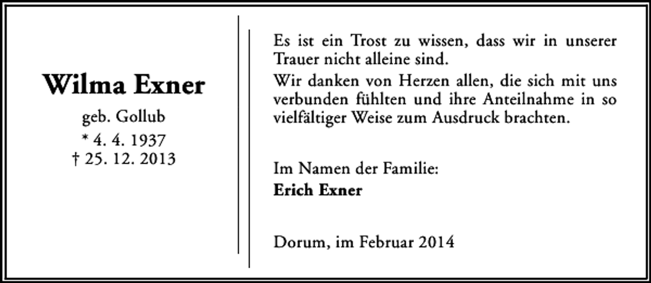 <p>Wilma Exner<br />geb. Gollub<br />* 4. 4. 1937<br />† 25. 12. 2013</p><p>Es ist ein Trost zu wissen, dass wir in unserer<br />Trauer nicht alleine sind.<br />Wir danken von Herzen allen, die sich mit uns<br />verbunden fühlten und ihre Anteilnahme in so<br />vielfältiger Weise zum Ausdruck brachten.<br />Im Namen der Familie:<br />Erich Exner<br />Dorum, im Februar 2014</p>