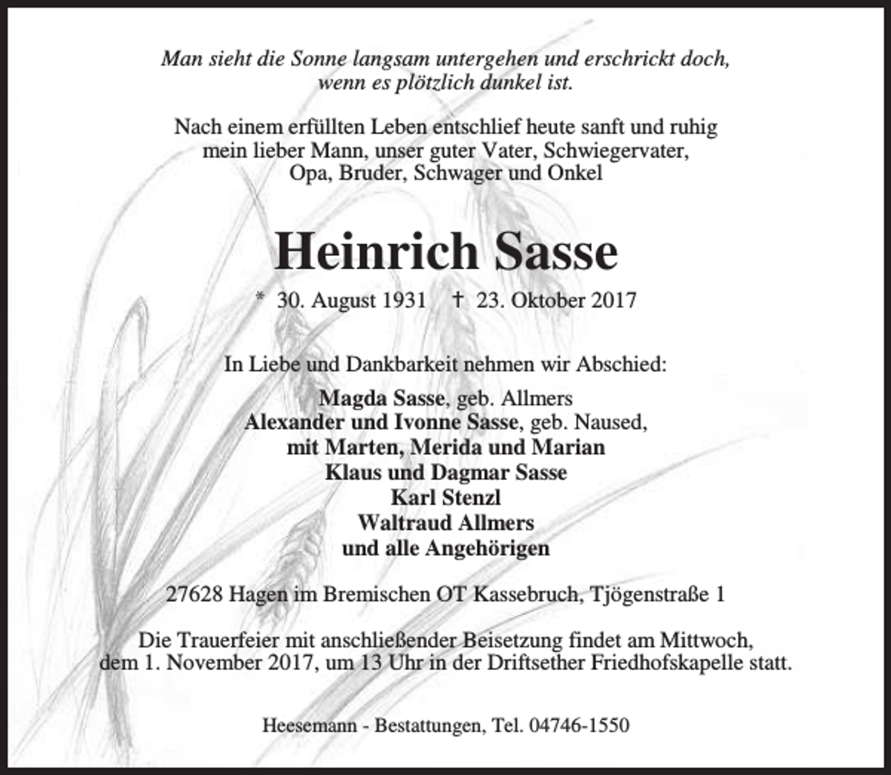 <p>Man sieht die Sonne langsam untergehen und erschrickt doch,<br />wenn es plötzlich dunkel ist.<br />Nach einem erfüllten Leben entschlief heute sanft und ruhig<br />mein lieber Mann, unser guter Vater, Schwiegervater,<br />Opa, Bruder, Schwager und Onkel</p><p>Heinrich Sasse</p><p>* 30. August 1931</p><p>B 23. Oktober 2017</p><p>In Liebe und Dankbarkeit nehmen wir Abschied:<br />Magda Sasse, geb. Allmers<br />Alexander und Ivonne Sasse, geb. Naused,<br />mit Marten, Merida und Marian<br />Klaus und Dagmar Sasse<br />Karl Stenzl<br />Waltraud Allmers<br />und alle Angehörigen<br />27628 Hagen im Bremischen OT Kassebruch, Tjögenstraße 1<br />Die Trauerfeier mit anschließender Beisetzung findet am Mittwoch,<br />dem 1. November 2017, um 13 Uhr in der Driftsether Friedhofskapelle statt.<br />Heesemann - Bestattungen, Tel. 04746-1550</p>