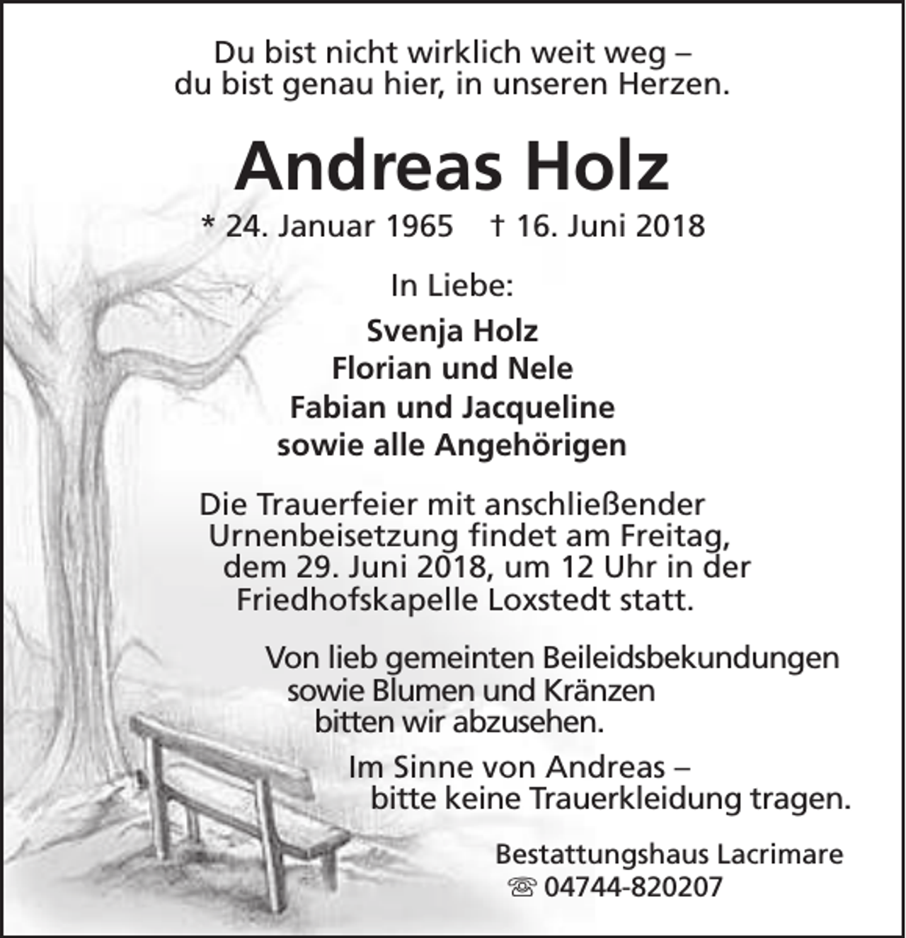 <p>Du bist nicht wirklich weit weg –<br />du bist genau hier, in unseren Herzen.</p><p>Andreas Holz</p><p>* 24. Januar 1965</p><p>† 16. Juni 2018</p><p>In Liebe:<br />Svenja Holz<br />Florian und Nele<br />Fabian und Jacqueline<br />sowie alle Angehörigen<br />Die Trauerfeier mit anschließender<br />Urnenbeisetzung findet am Freitag,<br />dem 29. Juni 2018, um 12 Uhr in der<br />Friedhofskapelle Loxstedt statt.<br />Von lieb gemeinten Beileidsbekundungen<br />sowie Blumen und Kränzen<br />bitten wir abzusehen.<br />Im Sinne von Andreas –<br />bitte keine Trauerkleidung tragen.<br />Bestattungshaus Lacrimare<br />s 04744-820207</p>