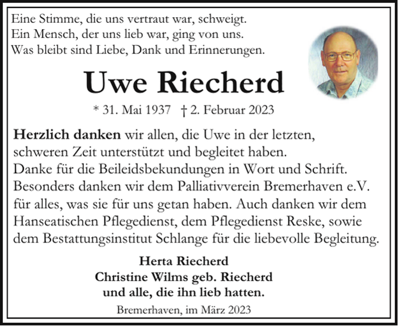 <p>Eine Stimme, die uns vertraut war, schweigt.<br />Ein Mensch, der uns lieb war, ging von uns.<br />Was bleibt sind Liebe, Dank und Erinnerungen.</p><p>Uwe Riecherd<br />* 31. Mai 1937 † 2. Februar 2023</p><p>Herzlich danken wir allen, die Uwe in der letzten,<br />schweren Zeit unterstützt und begleitet haben.<br />Danke für die Beileidsbekundungen in Wort und Schrift.<br />Besonders danken wir dem Palliativverein Bremerhaven e.V.<br />für alles, was sie für uns getan haben. Auch danken wir dem<br />Hanseatischen Pflegedienst, dem Pflegedienst Reske, sowie<br />dem Bestattungsinstitut Schlange für die liebevolle Begleitung.<br />Herta Riecherd<br />Christine Wilms geb. Riecherd<br />und alle, die ihn lieb hatten.<br />Bremerhaven, im März 2023</p>