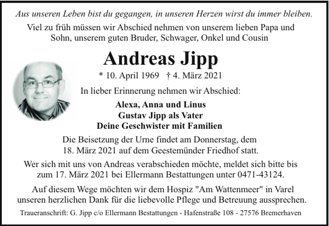 <p>Aus unseren Leben bist du gegangen, in unseren Herzen wirst du immer bleiben.<br />Viel zu früh müssen wir Abschied nehmen von unserem lieben Papa und<br />Sohn, unserem guten Bruder, Schwager, Onkel und Cousin</p><p>Andreas Jipp</p><p>* 10. April 1969 † 4. März 2021<br />In lieber Erinnerung nehmen wir Abschied:<br />Alexa, Anna und Linus<br />Gustav Jipp als Vater<br />Deine Geschwister mit Familien<br />Die Beisetzung der Urne findet am Donnerstag, dem<br />18. März 2021 auf dem Geestemünder Friedhof statt.<br />Wer sich mit uns von Andreas verabschieden möchte, meldet sich bitte bis<br />zum 17. März 2021 bei Ellermann Bestattungen unter 0471-43124.<br />Auf diesem Wege möchten wir dem Hospiz "Am Wattenmeer" in Varel<br />unseren herzlichen Dank für die liebevolle Pflege und Betreuung aussprechen.<br />Traueranschrift: G. Jipp c/o Ellermann Bestattungen - Hafenstraße 108 - 27576 Bremerhaven</p>