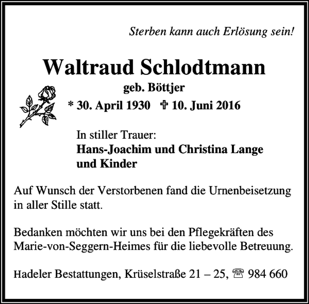 <p>Sterben kann auch Erlösung sein!</p><p>Waltraud Schlodtmann<br />geb. Böttjer<br />* 30. April 1930 ; 10. Juni 2016</p><p>In stiller Trauer:<br />Hans-Joachim und Christina Lange<br />und Kinder<br />Auf Wunsch der Verstorbenen fand die Urnenbeisetzung<br />in aller Stille statt.<br />Bedanken möchten wir uns bei den Pflegekräften des<br />Marie-von-Seggern-Heimes für die liebevolle Betreuung.<br />Hadeler Bestattungen, Krüselstraße 21 – 25, ℡ 984 660</p>