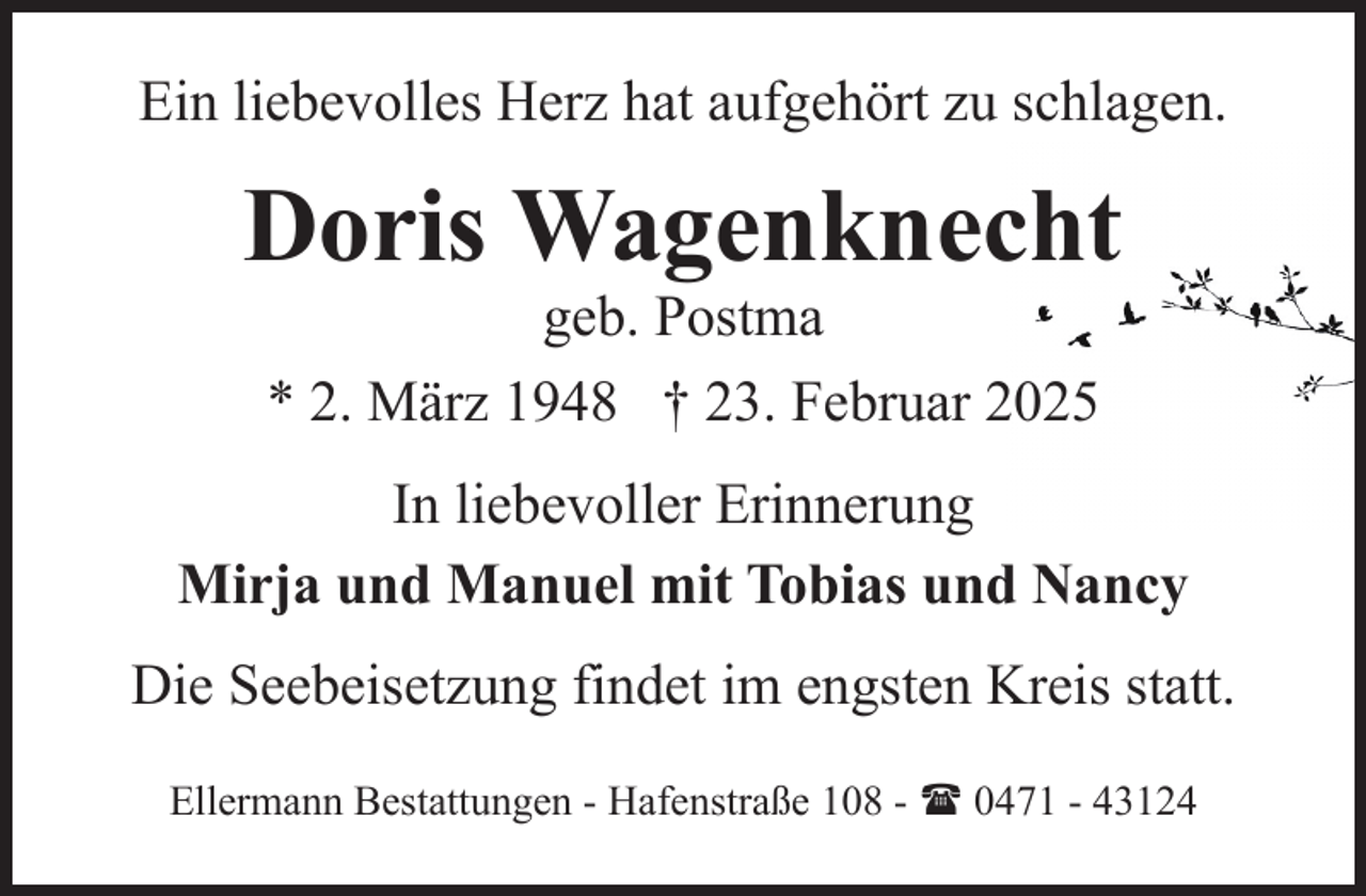 <p>Ein liebevolles Herz hat aufgehört zu schlagen.</p><p>Doris Wagenknecht<br />geb. Postma<br />* 2. März 1948 † 23. Februar 2025</p><p>In liebevoller Erinnerung<br />Mirja und Manuel mit Tobias und Nancy<br />Die Seebeisetzung findet im engsten Kreis statt.<br />Ellermann Bestattungen - Hafenstraße 108 - ( 0471 - 43124</p>