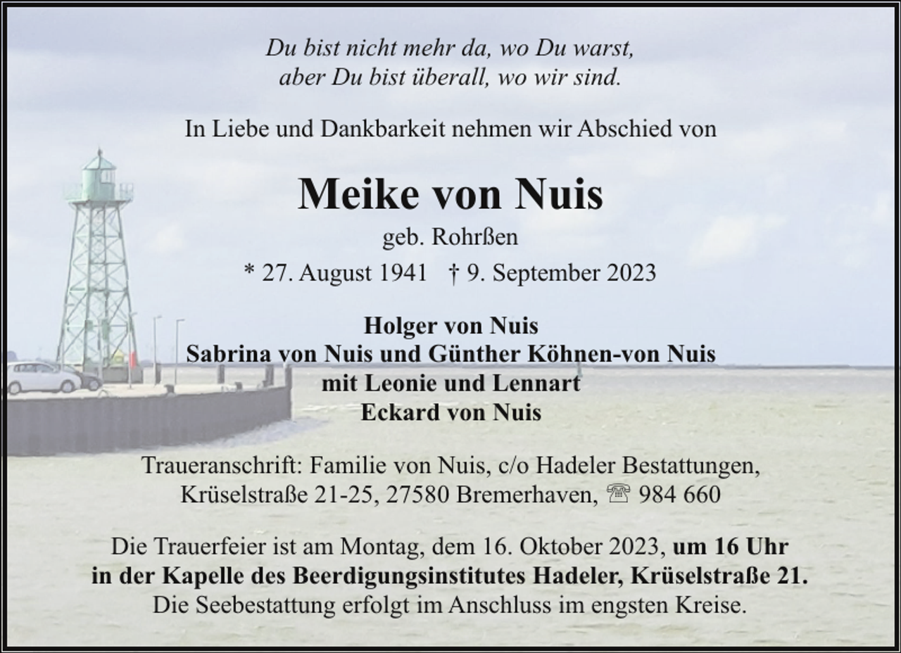 <p>Du bist nicht mehr da, wo Du warst,<br />aber Du bist überall, wo wir sind.<br />In Liebe und Dankbarkeit nehmen wir Abschied von</p><p>Meike von Nuis</p><p>geb. Rohrßen<br />* 27. August 1941 † 9. September 2023<br />Holger von Nuis<br />Sabrina von Nuis und Günther Köhnen-von Nuis<br />mit Leonie und Lennart<br />Eckard von Nuis<br />Traueranschrift: Familie von Nuis, c/o Hadeler Bestattungen,<br />Krüselstraße 21-25, 27580 Bremerhaven, ' 984 660<br />Die Trauerfeier ist am Montag, dem 16. Oktober 2023, um 16 Uhr<br />in der Kapelle des Beerdigungsinstitutes Hadeler, Krüselstraße 21.<br />Die Seebestattung erfolgt im Anschluss im engsten Kreise.</p>