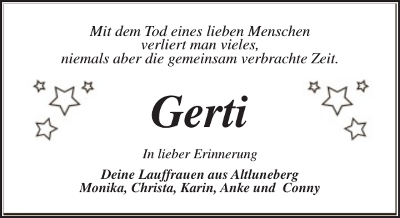 <p>Mit dem Tod eines lieben Menschen<br />verliert man vieles,<br />niemals aber die gemeinsam verbrachte Zeit.</p><p>Gerti<br />In lieber Erinnerung<br />Deine Lauffrauen aus Altluneberg<br />Monika, Christa, Karin, Anke und Conny</p>