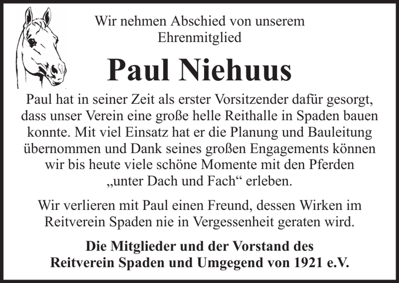 <p>Wir nehmen Abschied von unserem<br />Ehrenmitglied</p><p>Paul Niehuus<br />Paul hat in seiner Zeit als erster Vorsitzender dafür gesorgt,<br />dass unser Verein eine große helle Reithalle in Spaden bauen<br />konnte. Mit viel Einsatz hat er die Planung und Bauleitung<br />übernommen und Dank seines großen Engagements können<br />wir bis heute viele schöne Momente mit den Pferden<br />„unter Dach und Fach“ erleben.<br />Wir verlieren mit Paul einen Freund, dessen Wirken im<br />Reitverein Spaden nie in Vergessenheit geraten wird.<br />Die Mitglieder und der Vorstand des<br />Reitverein Spaden und Umgegend von 1921 e.V.</p>