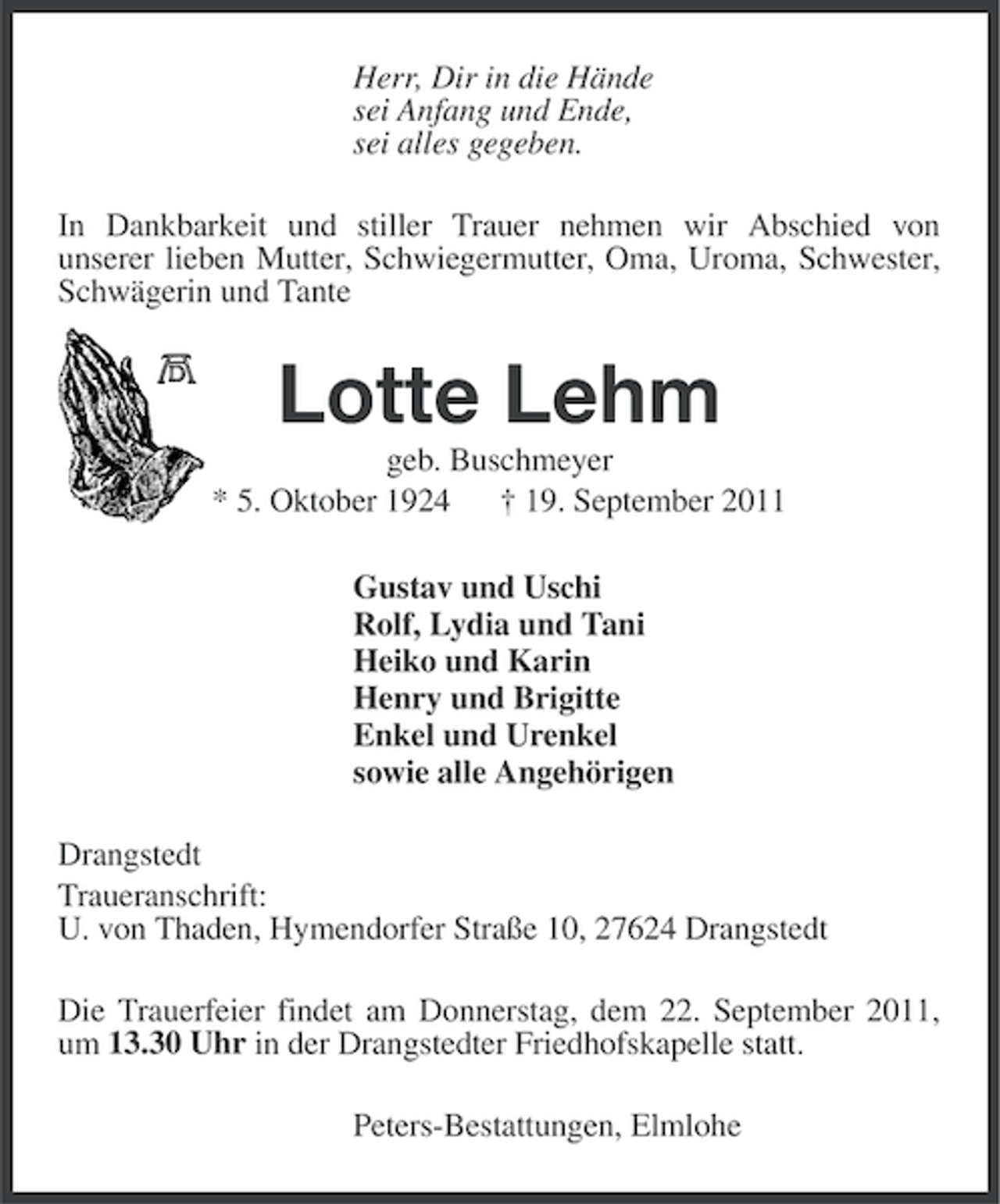 <p>Herr, Dir in die Hände<br />sei Anfang und Ende,<br />sei alles gegeben.<br />In Dankbarkeit und stiller Trauer nehmen wir Abschied von<br />unserer lieben Mutter, Schwiegermutter, Oma, Uroma, Schwester,<br />Schwägerin und Tante</p><p>Lotte Lehm<br />geb. Buschmeyer<br />* 5. Oktober 1924 † 19. September 2011<br />Gustav und Uschi<br />Rolf, Lydia und Tani<br />Heiko und Karin<br />Henry und Brigitte<br />Enkel und Urenkel<br />sowie alle Angehörigen<br />Drangstedt<br />Traueranschrift:<br />U. von Thaden, Hymendorfer Straße 10, 27624 Drangstedt<br />Die Trauerfeier findet am Donnerstag, dem 22. September 2011,<br />um 13.30 Uhr in der Drangstedter Friedhofskapelle statt.<br />Peters-Bestattungen, Elmlohe</p>