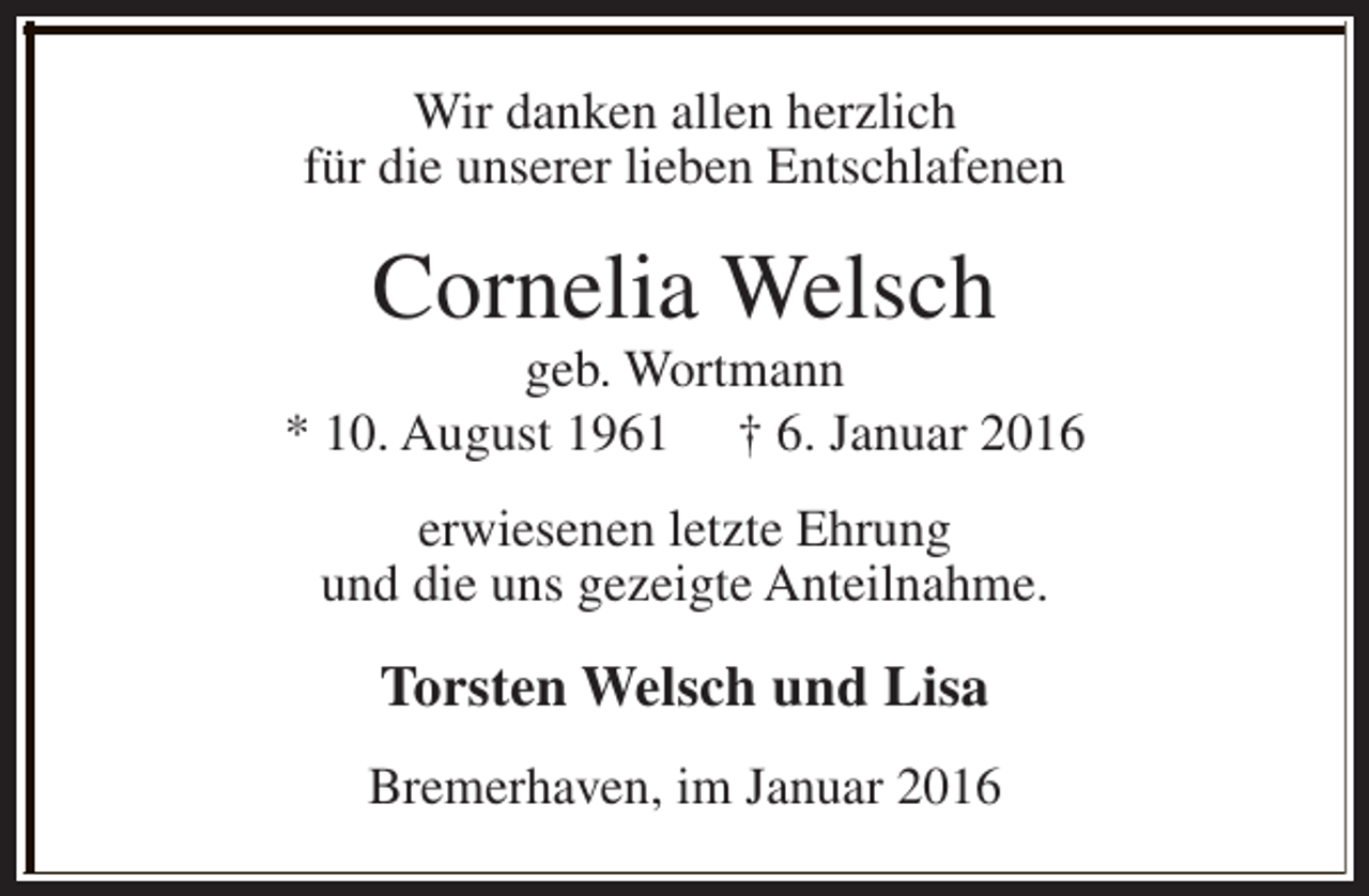 <p>Wir danken allen herzlich<br />für die unserer lieben Entschlafenen</p><p>Cornelia Welsch</p><p>geb. Wortmann<br />* 10. August 1961 † 6. Januar 2016<br />erwiesenen letzte Ehrung<br />und die uns gezeigte Anteilnahme.</p><p>Torsten Welsch und Lisa<br />Bremerhaven, im Januar 2016</p>