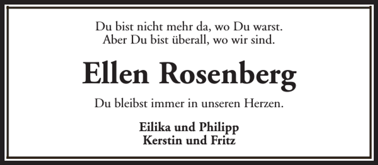 <p>Du bist nicht mehr da, wo Du warst.<br />Aber Du bist überall, wo wir sind.</p><p>Ellen Rosenberg<br />Du bleibst immer in unseren Herzen.<br />Eilika und Philipp<br />Kerstin und Fritz</p>