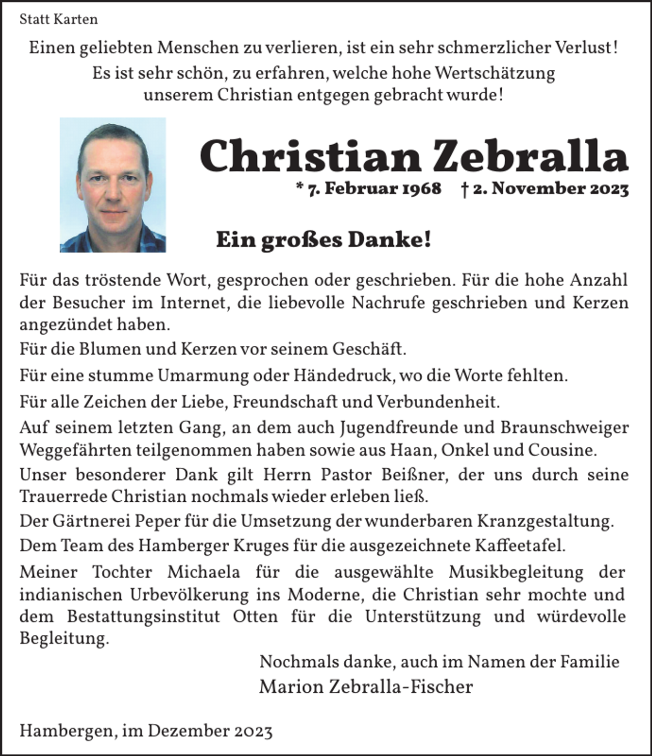 <p>Statt Karten</p><p>Einen geliebten Menschen zu verlieren, ist ein sehr schmerzlicher Verlust!<br />Es ist sehr schön, zu erfahren, welche hohe Wertschätzung<br />unserem Christian entgegen gebracht wurde!</p><p>Christian Zebralla<br />* 7. Februar 1968</p><p>† 2. November 2023</p><p>Ein großes Danke!<br />Für das tröstende Wort, gesprochen oder geschrieben. Für die hohe Anzahl<br />der Besucher im Internet, die liebevolle Nachrufe geschrieben und Kerzen<br />angezündet haben.<br />Für die Blumen und Kerzen vor seinem Geschä�.<br />Für eine stumme Umarmung oder Händedruck, wo die Worte fehlten.<br />Für alle Zeichen der Liebe, Freundscha� und Verbundenheit.<br />Auf seinem letzten Gang, an dem auch Jugendfreunde und Braunschweiger<br />Wegge1ährten teilgenommen haben sowie aus Haan, Onkel und Cousine.<br />Unser besonderer Dank gilt Herrn Pastor Beißner, der uns durch seine<br />Trauerrede Christian nochmals wieder erleben ließ.<br />Der Gärtnerei Peper 1ür die Umsetzung der wunderbaren Kranzgestaltung.<br />Dem Team des Hamberger Kruges 1ür die ausgezeichnete Ka7eetafel.<br />Meiner Tochter Michaela 1ür die ausgewählte Musikbegleitung der<br />indianischen Urbevölkerung ins Moderne, die Christian sehr mochte und<br />dem Bestattungsinstitut Otten 1ür die Unterstützung und würdevolle<br />Begleitung.<br />Nochmals danke, auch im Namen der Familie</p><p>Marion Zebralla-Fischer</p><p>Hambergen, im Dezember 2023</p>
