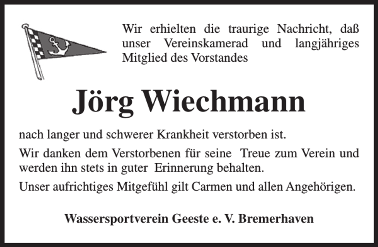 <p>Wir erhielten die traurige Nachricht, daß<br />unser Vereinskamerad und langjähriges<br />Mitglied des Vorstandes</p><p>Jörg Wiechmann<br />nach langer und schwerer Krankheit verstorben ist.<br />Wir danken dem Verstorbenen für seine Treue zum Verein und<br />werden ihn stets in guter Erinnerung behalten.<br />Unser aufrichtiges Mitgefühl gilt Carmen und allen Angehörigen.<br />Wassersportverein Geeste e. V. Bremerhaven</p>